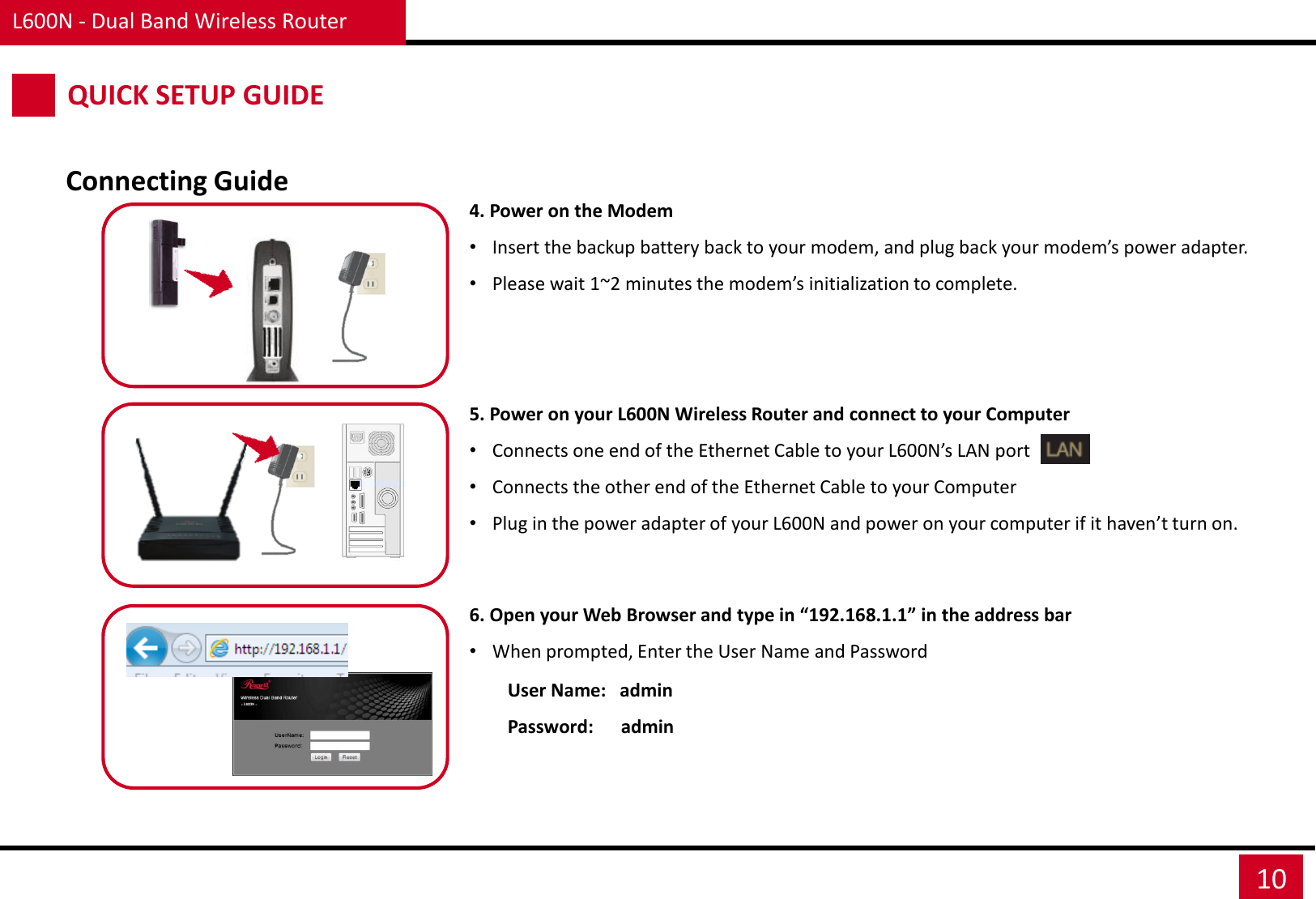 User Name:   admin Password:      admin L600N - Dual Band Wireless Router 10 QUICK SETUP GUIDE Connecting Guide 4. Power on the Modem •Insert the backup battery back to your modem, and plug back your modem’s power adapter. •Please wait 1~2 minutes the modem’s initialization to complete.    5. Power on your L600N Wireless Router and connect to your Computer •Connects one end of the Ethernet Cable to your L600N’s LAN port  •Connects the other end of the Ethernet Cable to your Computer •Plug in the power adapter of your L600N and power on your computer if it haven’t turn on.   6. Open your Web Browser and type in “192.168.1.1” in the address bar •When prompted, Enter the User Name and Password  
