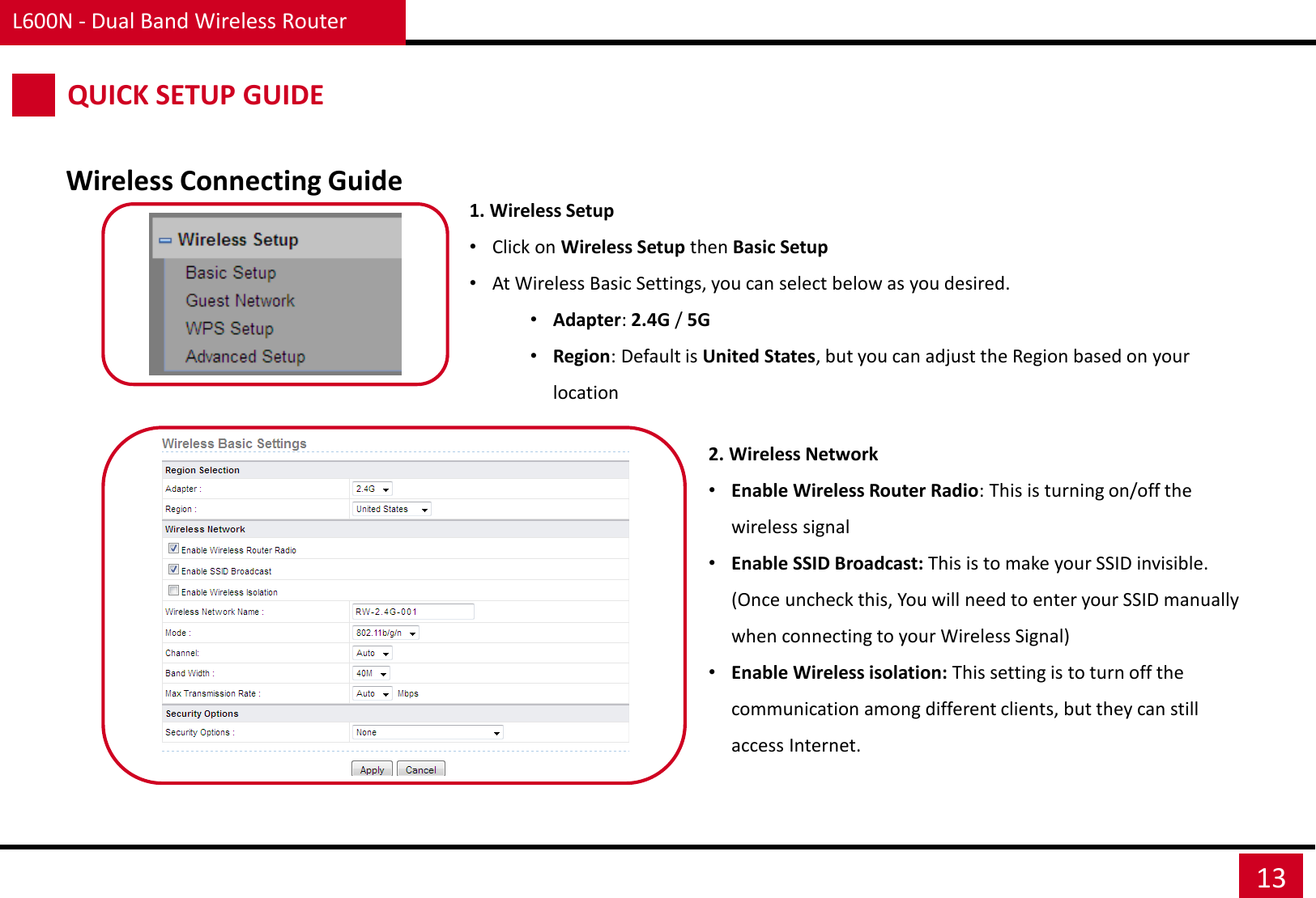 L600N - Dual Band Wireless Router 13 Wireless Connecting Guide QUICK SETUP GUIDE 1. Wireless Setup  •Click on Wireless Setup then Basic Setup •At Wireless Basic Settings, you can select below as you desired. •Adapter: 2.4G / 5G •Region: Default is United States, but you can adjust the Region based on your location  2. Wireless Network •Enable Wireless Router Radio: This is turning on/off the wireless signal •Enable SSID Broadcast: This is to make your SSID invisible. (Once uncheck this, You will need to enter your SSID manually when connecting to your Wireless Signal) •Enable Wireless isolation: This setting is to turn off the communication among different clients, but they can still access Internet. 