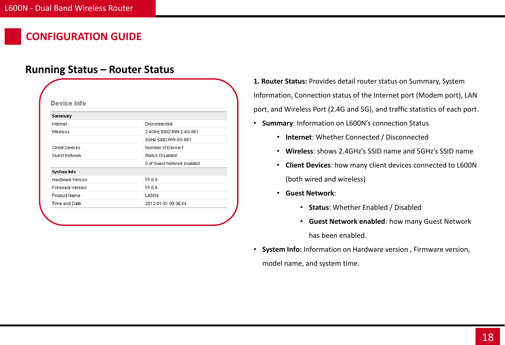 L600N - Dual Band Wireless Router 18 CONFIGURATION GUIDE Running Status – Router Status 1. Router Status: Provides detail router status on Summary, System Information, Connection status of the Internet port (Modem port), LAN port, and Wireless Port (2.4G and 5G), and traffic statistics of each port. •Summary: Information on L600N’s connection Status •Internet: Whether Connected / Disconnected •Wireless: shows 2.4GHz’s SSID name and 5GHz’s SSID name •Client Devices: how many client devices connected to L600N (both wired and wireless) •Guest Network: •Status: Whether Enabled / Disabled •Guest Network enabled: how many Guest Network has been enabled. •System Info: Information on Hardware version , Firmware version, model name, and system time. 