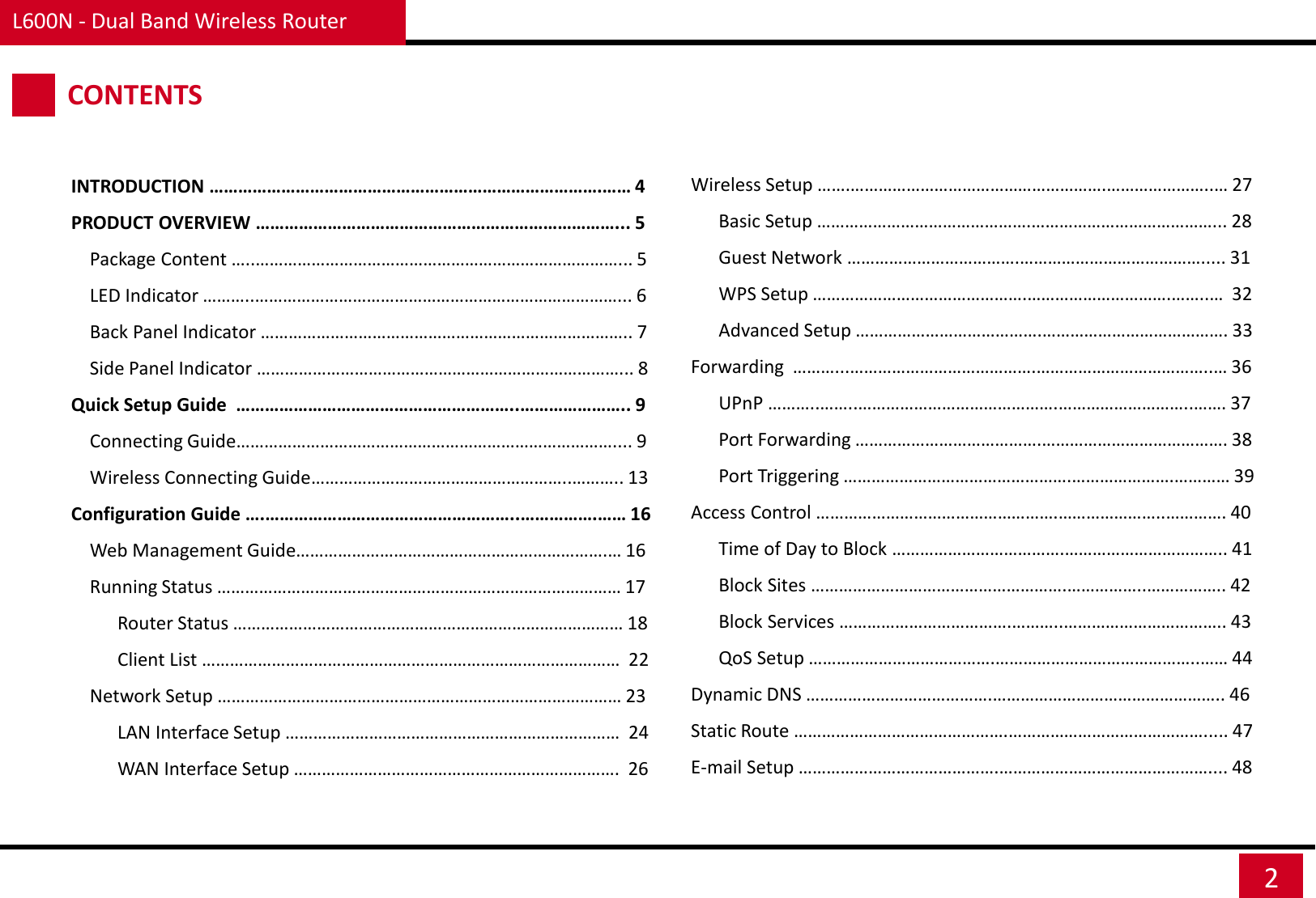 L600N - Dual Band Wireless Router 2 CONTENTS INTRODUCTION ……………………………………………………………………….…… 4 PRODUCT OVERVIEW …………………………………………………………………... 5     Package Content …..……………………………………………………………………... 5     LED Indicator ………..……………………………………………………………………... 6     Back Panel Indicator …………………………………………………………………….. 7     Side Panel Indicator ……………………………………………………………………... 8 Quick Setup Guide  …………………………………………………..………………….. 9     Connecting Guide……………………………………………………………………….... 9     Wireless Connecting Guide………………………………………………..……….. 13 Configuration Guide ….……………………………………………..…………….…… 16     Web Management Guide………………………………………………………….… 16     Running Status …………………………………………………………………………… 17           Router Status ………………………………………………………………………… 18           Client List ………………………………………………………………………………  22     Network Setup …………………………………………………………………………… 23           LAN Interface Setup ………………………………………………………………  24           WAN Interface Setup …………………………………………………………….  26     Wireless Setup …….……………………………………………….…………………..… 27           Basic Setup ……………………………………….…………………………………... 28           Guest Network ……………………………….…………………………………..... 31           WPS Setup ……………………………………….………………………….……..…  32           Advanced Setup ………………………………….…………………………………. 33     Forwarding  ………...………………………………….………………………………..… 36               UPnP ………..……..…………………………………….………………………..……. 37           Port Forwarding ………………………………….…………………………………. 38           Port Triggering ………………………………………….………………….………… 39     Access Control …………………………………………….…………………..…………. 40           Time of Day to Block ……………………………….…………………………….. 41           Block Sites ……………………………………………….……………..…………….. 42           Block Services ……………………………….………..…………………………….. 43           QoS Setup ………………………………….……………………………………..…… 44     Dynamic DNS ………………………………….………………………………………….. 46     Static Route ……………………………………….……………………………………..... 47     E-mail Setup …………………………………….……………………………………….... 48 