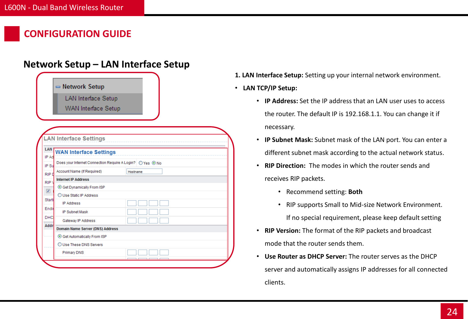 L600N - Dual Band Wireless Router 24 CONFIGURATION GUIDE Network Setup – LAN Interface Setup 1. LAN Interface Setup: Setting up your internal network environment. •LAN TCP/IP Setup: •IP Address: Set the IP address that an LAN user uses to access the router. The default IP is 192.168.1.1. You can change it if necessary. •IP Subnet Mask: Subnet mask of the LAN port. You can enter a different subnet mask according to the actual network status. •RIP Direction:  The modes in which the router sends and receives RIP packets.  •Recommend setting: Both •RIP supports Small to Mid-size Network Environment. If no special requirement, please keep default setting •RIP Version: The format of the RIP packets and broadcast mode that the router sends them.  •Use Router as DHCP Server: The router serves as the DHCP server and automatically assigns IP addresses for all connected clients.  