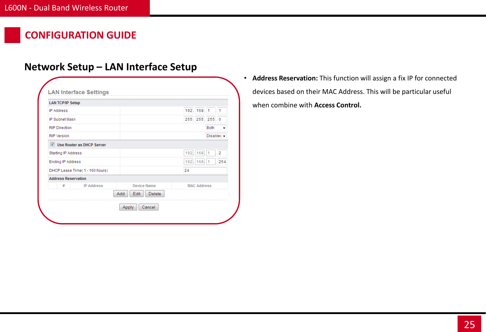 L600N - Dual Band Wireless Router 25 CONFIGURATION GUIDE Network Setup – LAN Interface Setup •Address Reservation: This function will assign a fix IP for connected devices based on their MAC Address. This will be particular useful when combine with Access Control.  