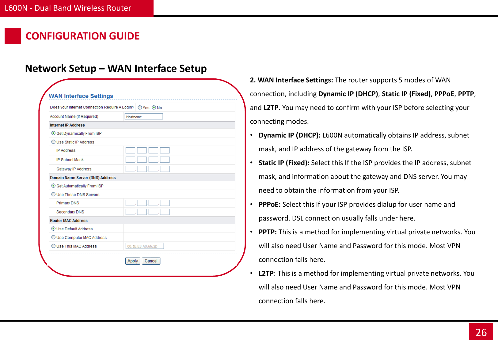 L600N - Dual Band Wireless Router 26 CONFIGURATION GUIDE Network Setup – WAN Interface Setup 2. WAN Interface Settings: The router supports 5 modes of WAN connection, including Dynamic IP (DHCP), Static IP (Fixed), PPPoE, PPTP, and L2TP. You may need to confirm with your ISP before selecting your connecting modes. •Dynamic IP (DHCP): L600N automatically obtains IP address, subnet mask, and IP address of the gateway from the ISP. •Static IP (Fixed): Select this If the ISP provides the IP address, subnet mask, and information about the gateway and DNS server. You may need to obtain the information from your ISP. •PPPoE: Select this If your ISP provides dialup for user name and password. DSL connection usually falls under here. •PPTP: This is a method for implementing virtual private networks. You will also need User Name and Password for this mode. Most VPN connection falls here. •L2TP: This is a method for implementing virtual private networks. You will also need User Name and Password for this mode. Most VPN connection falls here. 