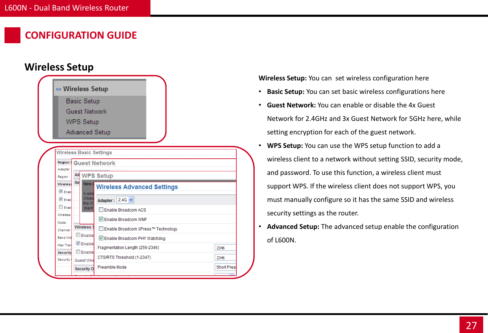 L600N - Dual Band Wireless Router 27 CONFIGURATION GUIDE Wireless Setup Wireless Setup: You can  set wireless configuration here •Basic Setup: You can set basic wireless configurations here •Guest Network: You can enable or disable the 4x Guest Network for 2.4GHz and 3x Guest Network for 5GHz here, while setting encryption for each of the guest network. •WPS Setup: You can use the WPS setup function to add a wireless client to a network without setting SSID, security mode, and password. To use this function, a wireless client must support WPS. If the wireless client does not support WPS, you must manually configure so it has the same SSID and wireless security settings as the router. •Advanced Setup: The advanced setup enable the configuration of L600N. 