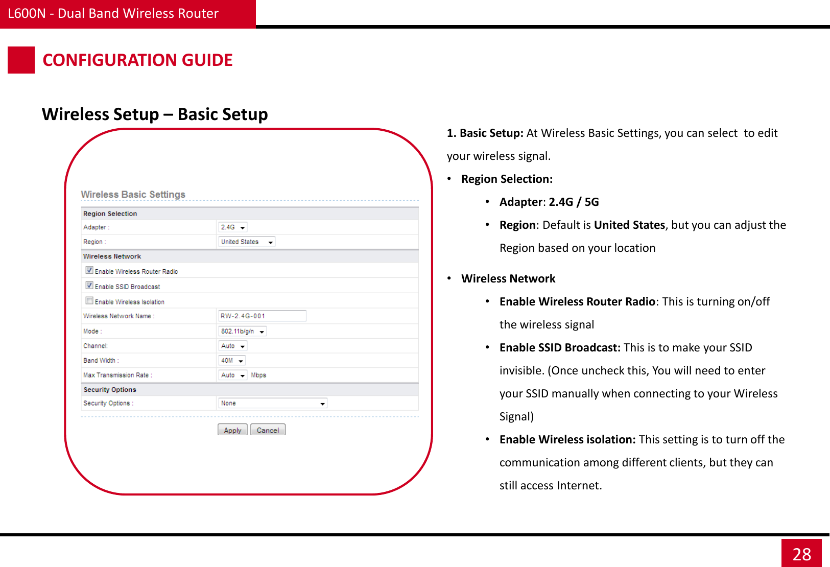 L600N - Dual Band Wireless Router 28 Wireless Setup – Basic Setup CONFIGURATION GUIDE 1. Basic Setup: At Wireless Basic Settings, you can select  to edit your wireless signal. •Region Selection: •Adapter: 2.4G / 5G •Region: Default is United States, but you can adjust the Region based on your location  •Wireless Network •Enable Wireless Router Radio: This is turning on/off the wireless signal •Enable SSID Broadcast: This is to make your SSID invisible. (Once uncheck this, You will need to enter your SSID manually when connecting to your Wireless Signal) •Enable Wireless isolation: This setting is to turn off the communication among different clients, but they can still access Internet. 