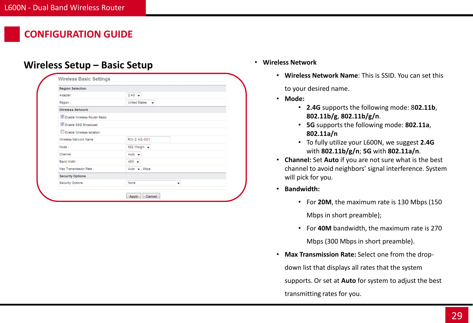 L600N - Dual Band Wireless Router 29 Wireless Setup – Basic Setup CONFIGURATION GUIDE •Wireless Network •Wireless Network Name: This is SSID. You can set this to your desired name. •Mode:  •2.4G supports the following mode: 802.11b, 802.11b/g, 802.11b/g/n. •5G supports the following mode: 802.11a, 802.11a/n •To fully utilize your L600N, we suggest 2.4G with 802.11b/g/n; 5G with 802.11a/n. •Channel: Set Auto if you are not sure what is the best channel to avoid neighbors’ signal interference. System will pick for you. •Bandwidth:  •For 20M, the maximum rate is 130 Mbps (150 Mbps in short preamble);  •For 40M bandwidth, the maximum rate is 270 Mbps (300 Mbps in short preamble). •Max Transmission Rate: Select one from the drop-down list that displays all rates that the system supports. Or set at Auto for system to adjust the best transmitting rates for you. 