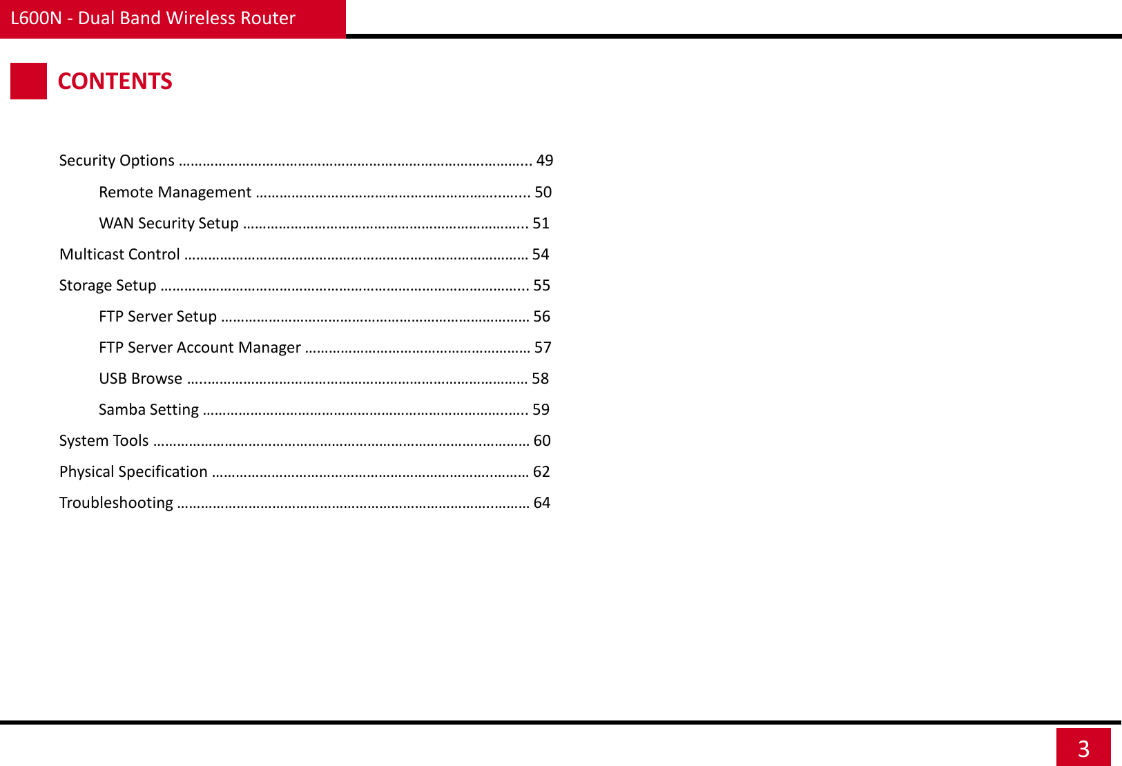 L600N - Dual Band Wireless Router 3 CONTENTS Security Options ……………………………………………….………………….………... 49           Remote Management ……………………………………………………..….... 50           WAN Security Setup ……………………………………………………………... 51 Multicast Control …………………………………………………………………………… 54 Storage Setup ………………………………………………………………………………... 55           FTP Server Setup …………………………………………………………………… 56           FTP Server Account Manager ………………………………………………… 57           USB Browse …..……………………………………………………………………… 58           Samba Setting …………………………………………………………………..….. 59 System Tools ………………………………………………………………………..………… 60 Physical Specification ……………………………………………………………..……… 62 Troubleshooting ……………………………………………………………………..……… 64 