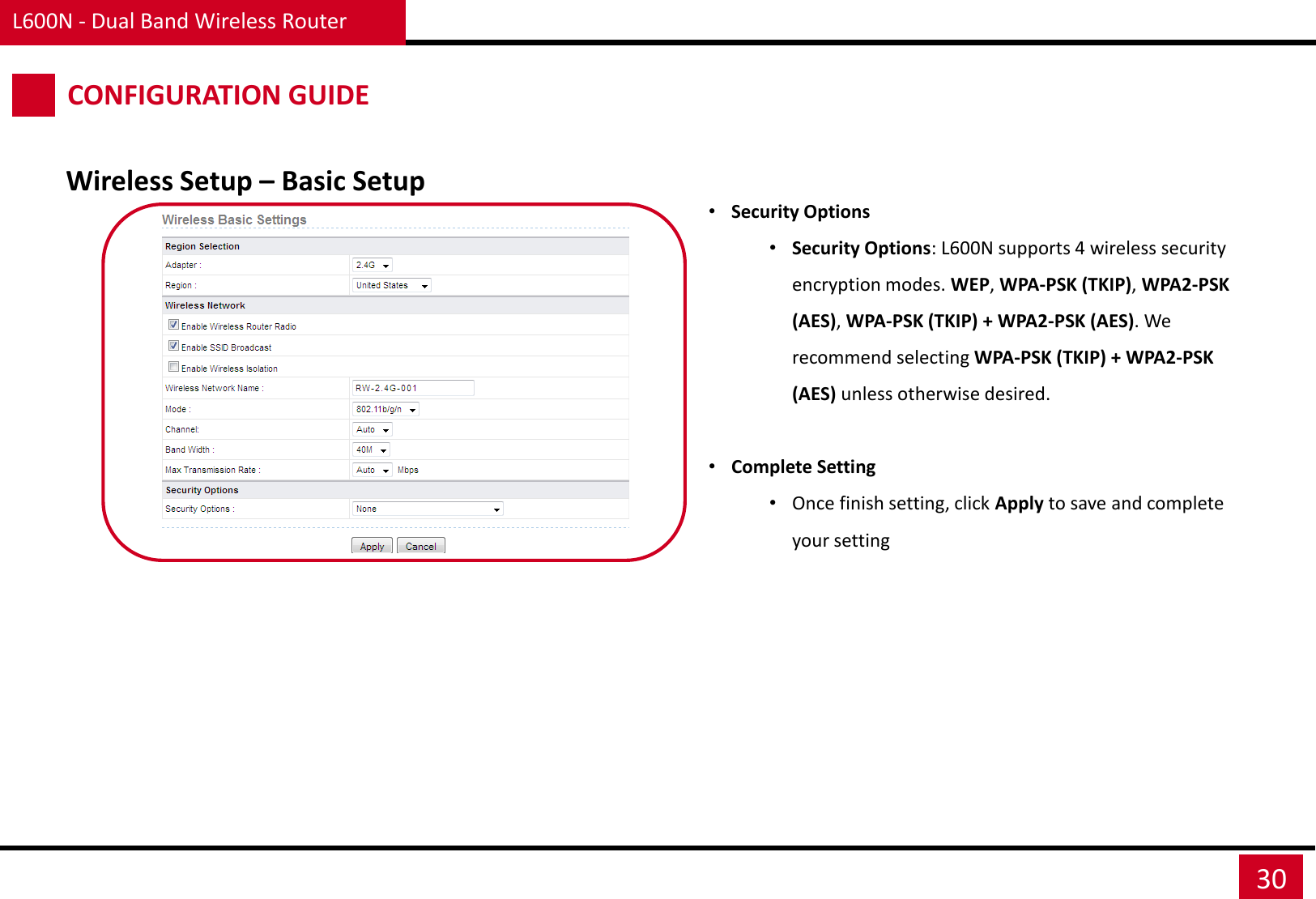 L600N - Dual Band Wireless Router 30 Wireless Setup – Basic Setup CONFIGURATION GUIDE •Security Options •Security Options: L600N supports 4 wireless security encryption modes. WEP, WPA-PSK (TKIP), WPA2-PSK (AES), WPA-PSK (TKIP) + WPA2-PSK (AES). We recommend selecting WPA-PSK (TKIP) + WPA2-PSK (AES) unless otherwise desired.  •Complete Setting •Once finish setting, click Apply to save and complete your setting 