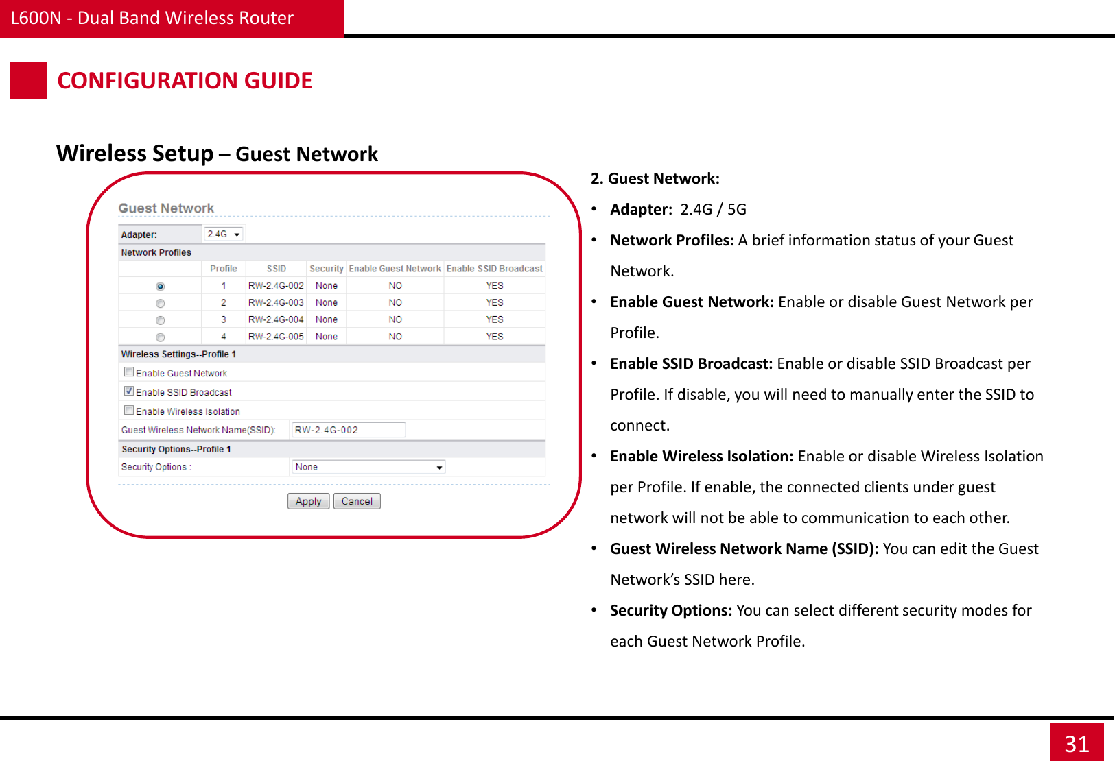 L600N - Dual Band Wireless Router 31 CONFIGURATION GUIDE Wireless Setup – Guest Network 2. Guest Network: •Adapter:  2.4G / 5G •Network Profiles: A brief information status of your Guest Network.  •Enable Guest Network: Enable or disable Guest Network per Profile. •Enable SSID Broadcast: Enable or disable SSID Broadcast per Profile. If disable, you will need to manually enter the SSID to connect. •Enable Wireless Isolation: Enable or disable Wireless Isolation per Profile. If enable, the connected clients under guest network will not be able to communication to each other. •Guest Wireless Network Name (SSID): You can edit the Guest Network’s SSID here. •Security Options: You can select different security modes for each Guest Network Profile. 