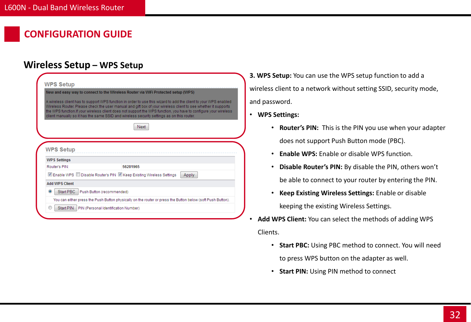 L600N - Dual Band Wireless Router 32 CONFIGURATION GUIDE Wireless Setup – WPS Setup 3. WPS Setup: You can use the WPS setup function to add a wireless client to a network without setting SSID, security mode, and password.  •WPS Settings: •Router’s PIN:  This is the PIN you use when your adapter does not support Push Button mode (PBC). •Enable WPS: Enable or disable WPS function. •Disable Router’s PIN: By disable the PIN, others won’t be able to connect to your router by entering the PIN. •Keep Existing Wireless Settings: Enable or disable keeping the existing Wireless Settings. •Add WPS Client: You can select the methods of adding WPS Clients. •Start PBC: Using PBC method to connect. You will need to press WPS button on the adapter as well. •Start PIN: Using PIN method to connect 