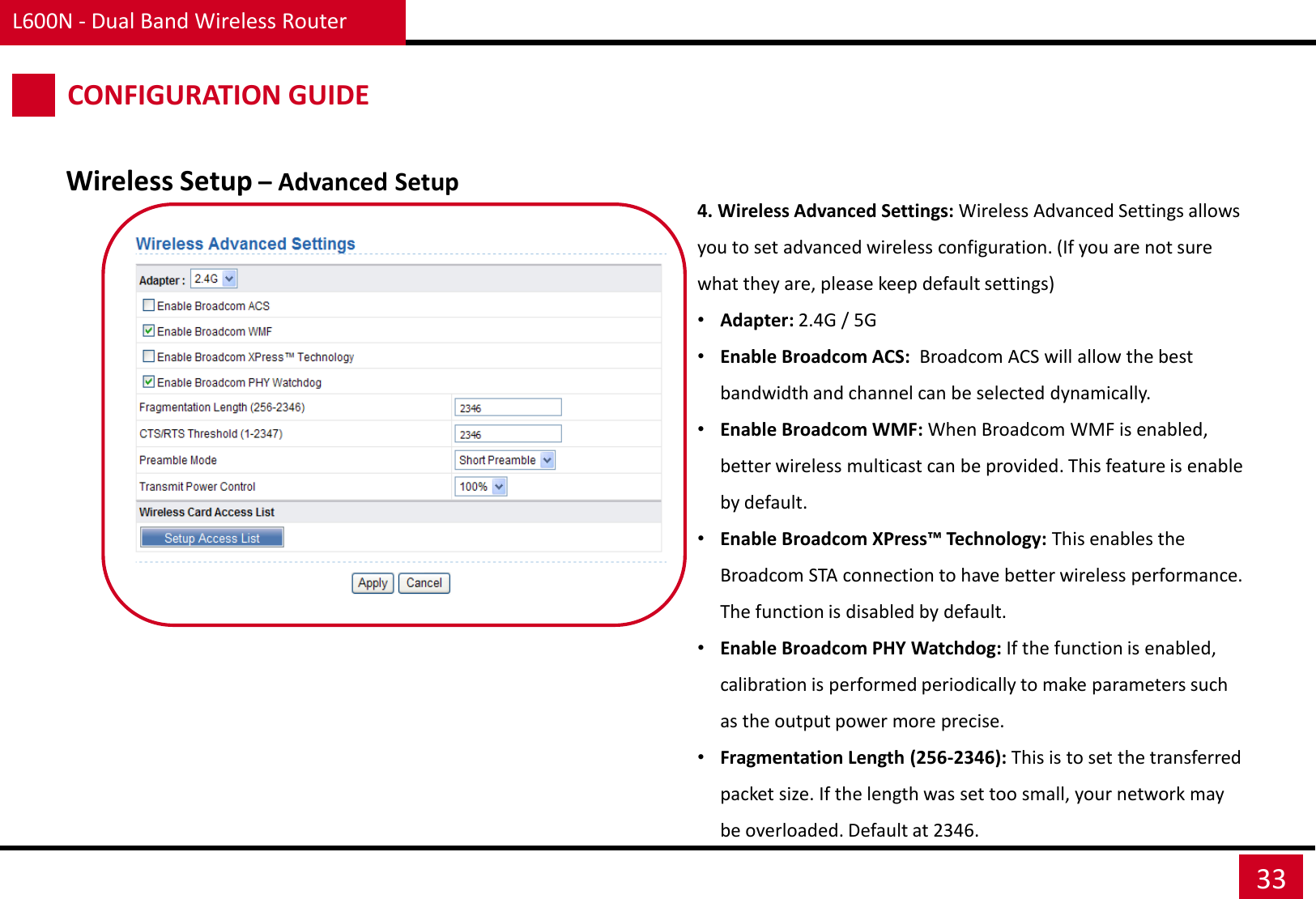 L600N - Dual Band Wireless Router 33 CONFIGURATION GUIDE Wireless Setup – Advanced Setup 4. Wireless Advanced Settings: Wireless Advanced Settings allows you to set advanced wireless configuration. (If you are not sure what they are, please keep default settings) •Adapter: 2.4G / 5G •Enable Broadcom ACS:  Broadcom ACS will allow the best bandwidth and channel can be selected dynamically. •Enable Broadcom WMF: When Broadcom WMF is enabled, better wireless multicast can be provided. This feature is enable by default. •Enable Broadcom XPress™ Technology: This enables the Broadcom STA connection to have better wireless performance. The function is disabled by default. •Enable Broadcom PHY Watchdog: If the function is enabled, calibration is performed periodically to make parameters such as the output power more precise. •Fragmentation Length (256-2346): This is to set the transferred packet size. If the length was set too small, your network may be overloaded. Default at 2346. 