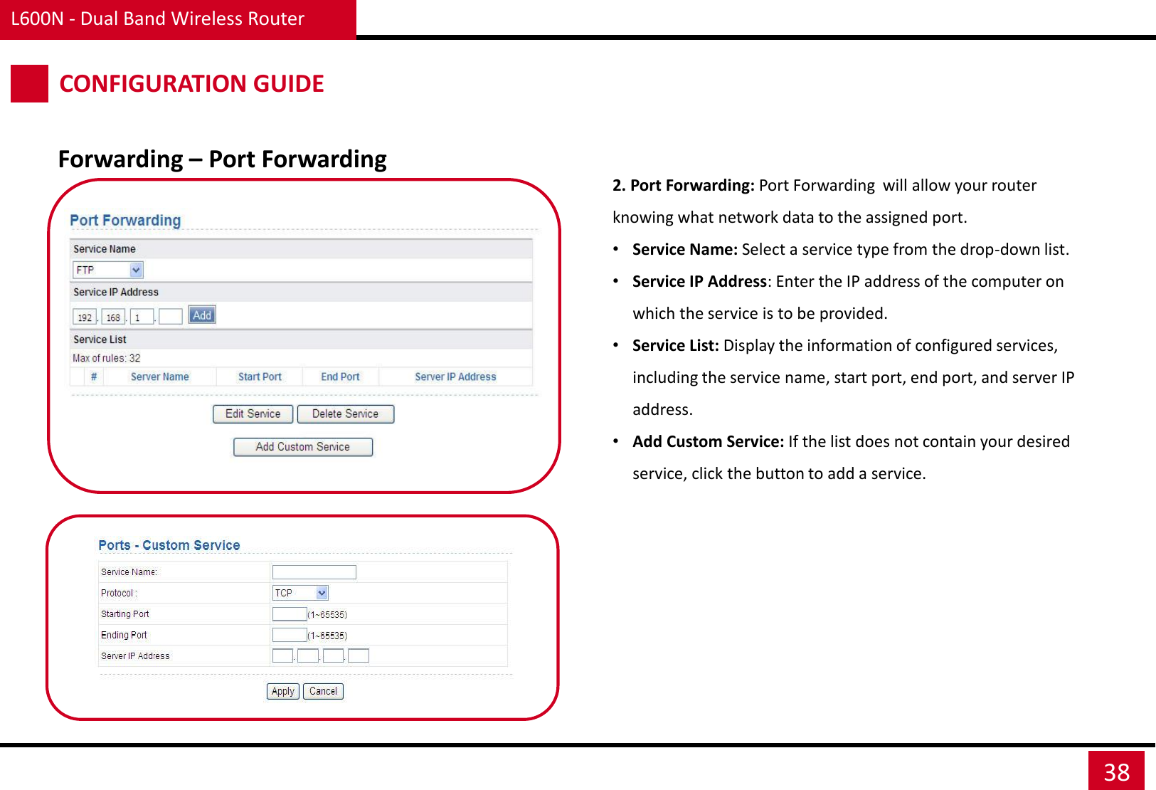 Forwarding – Port Forwarding L600N - Dual Band Wireless Router 38 CONFIGURATION GUIDE 2. Port Forwarding: Port Forwarding  will allow your router knowing what network data to the assigned port.  •Service Name: Select a service type from the drop-down list. •Service IP Address: Enter the IP address of the computer on which the service is to be provided. •Service List: Display the information of configured services, including the service name, start port, end port, and server IP address. •Add Custom Service: If the list does not contain your desired service, click the button to add a service. 