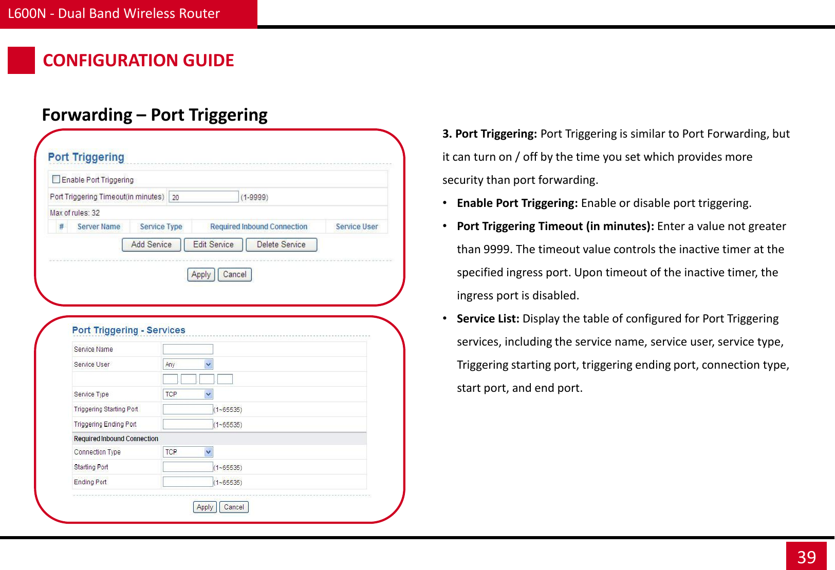 Forwarding – Port Triggering L600N - Dual Band Wireless Router 39 CONFIGURATION GUIDE 3. Port Triggering: Port Triggering is similar to Port Forwarding, but it can turn on / off by the time you set which provides more security than port forwarding. •Enable Port Triggering: Enable or disable port triggering. •Port Triggering Timeout (in minutes): Enter a value not greater than 9999. The timeout value controls the inactive timer at the specified ingress port. Upon timeout of the inactive timer, the ingress port is disabled. •Service List: Display the table of configured for Port Triggering services, including the service name, service user, service type, Triggering starting port, triggering ending port, connection type, start port, and end port. 