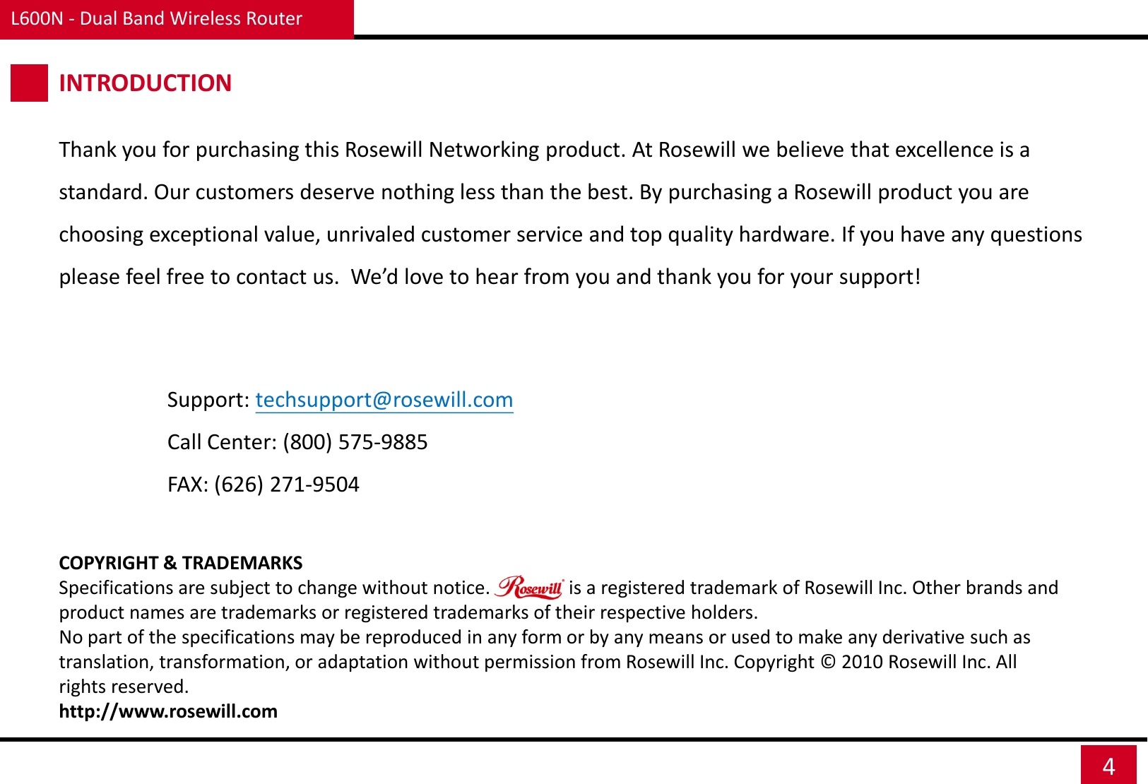 L600N - Dual Band Wireless Router 4 INTRODUCTION Thank you for purchasing this Rosewill Networking product. At Rosewill we believe that excellence is a standard. Our customers deserve nothing less than the best. By purchasing a Rosewill product you are choosing exceptional value, unrivaled customer service and top quality hardware. If you have any questions please feel free to contact us.  We’d love to hear from you and thank you for your support! Support: techsupport@rosewill.com Call Center: (800) 575-9885 FAX: (626) 271-9504 COPYRIGHT &amp; TRADEMARKS Specifications are subject to change without notice.                 is a registered trademark of Rosewill Inc. Other brands and product names are trademarks or registered trademarks of their respective holders. No part of the specifications may be reproduced in any form or by any means or used to make any derivative such as translation, transformation, or adaptation without permission from Rosewill Inc. Copyright ©  2010 Rosewill Inc. All rights reserved. http://www.rosewill.com 