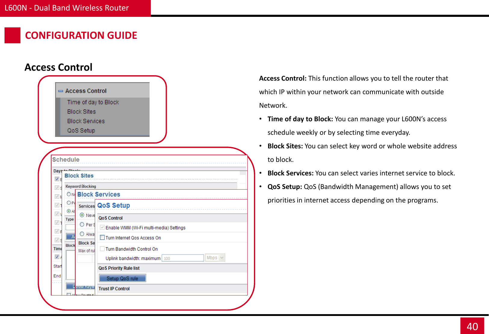 L600N - Dual Band Wireless Router 40 CONFIGURATION GUIDE Access Control Access Control: This function allows you to tell the router that which IP within your network can communicate with outside Network. •Time of day to Block: You can manage your L600N’s access schedule weekly or by selecting time everyday. •Block Sites: You can select key word or whole website address to block. •Block Services: You can select varies internet service to block. •QoS Setup: QoS (Bandwidth Management) allows you to set priorities in internet access depending on the programs. 