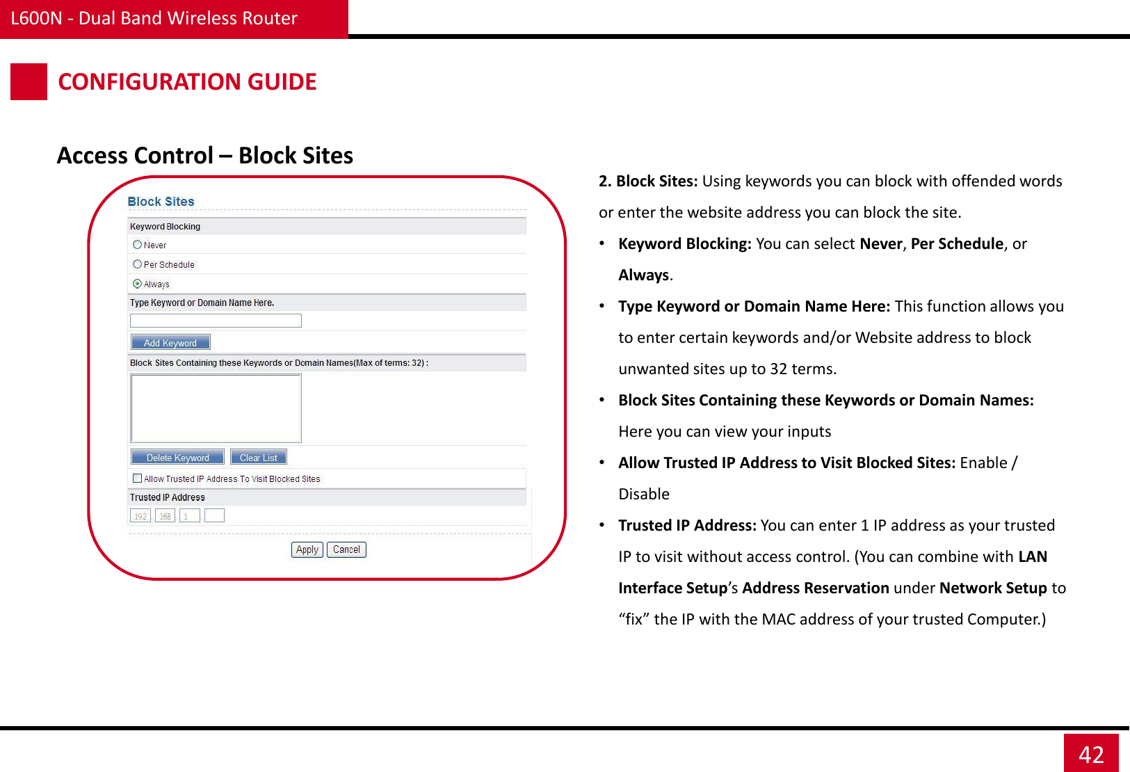 L600N - Dual Band Wireless Router 42 CONFIGURATION GUIDE Access Control – Block Sites 2. Block Sites: Using keywords you can block with offended words or enter the website address you can block the site. •Keyword Blocking: You can select Never, Per Schedule, or Always. •Type Keyword or Domain Name Here: This function allows you to enter certain keywords and/or Website address to block unwanted sites up to 32 terms. •Block Sites Containing these Keywords or Domain Names: Here you can view your inputs •Allow Trusted IP Address to Visit Blocked Sites: Enable / Disable •Trusted IP Address: You can enter 1 IP address as your trusted IP to visit without access control. (You can combine with LAN Interface Setup’s Address Reservation under Network Setup to “fix” the IP with the MAC address of your trusted Computer.) 