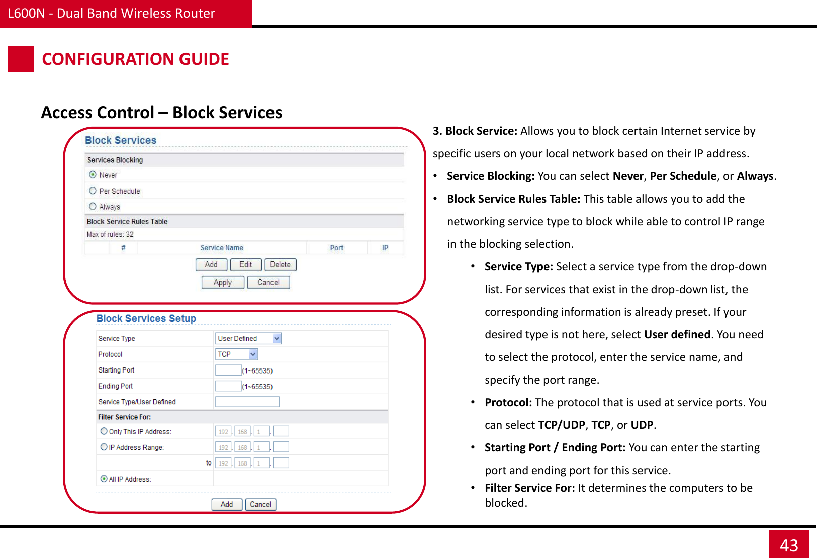 L600N - Dual Band Wireless Router 43 CONFIGURATION GUIDE Access Control – Block Services 3. Block Service: Allows you to block certain Internet service by specific users on your local network based on their IP address. •Service Blocking: You can select Never, Per Schedule, or Always. •Block Service Rules Table: This table allows you to add the networking service type to block while able to control IP range in the blocking selection. •Service Type: Select a service type from the drop-down list. For services that exist in the drop-down list, the corresponding information is already preset. If your desired type is not here, select User defined. You need to select the protocol, enter the service name, and specify the port range.  •Protocol: The protocol that is used at service ports. You can select TCP/UDP, TCP, or UDP. •Starting Port / Ending Port: You can enter the starting port and ending port for this service. •Filter Service For: It determines the computers to be blocked. 