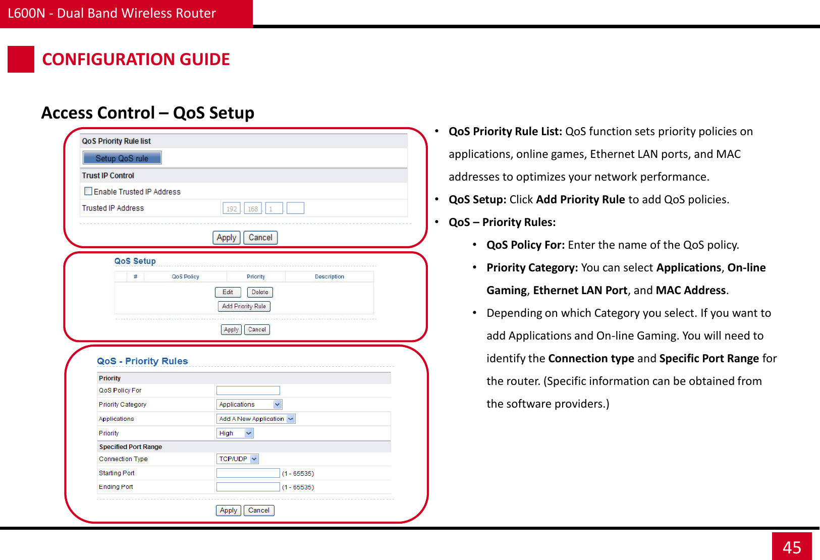 L600N - Dual Band Wireless Router 45 CONFIGURATION GUIDE Access Control – QoS Setup •QoS Priority Rule List: QoS function sets priority policies on applications, online games, Ethernet LAN ports, and MAC addresses to optimizes your network performance. •QoS Setup: Click Add Priority Rule to add QoS policies. •QoS – Priority Rules: •QoS Policy For: Enter the name of the QoS policy. •Priority Category: You can select Applications, On-line Gaming, Ethernet LAN Port, and MAC Address. •Depending on which Category you select. If you want to add Applications and On-line Gaming. You will need to identify the Connection type and Specific Port Range for the router. (Specific information can be obtained from the software providers.) 