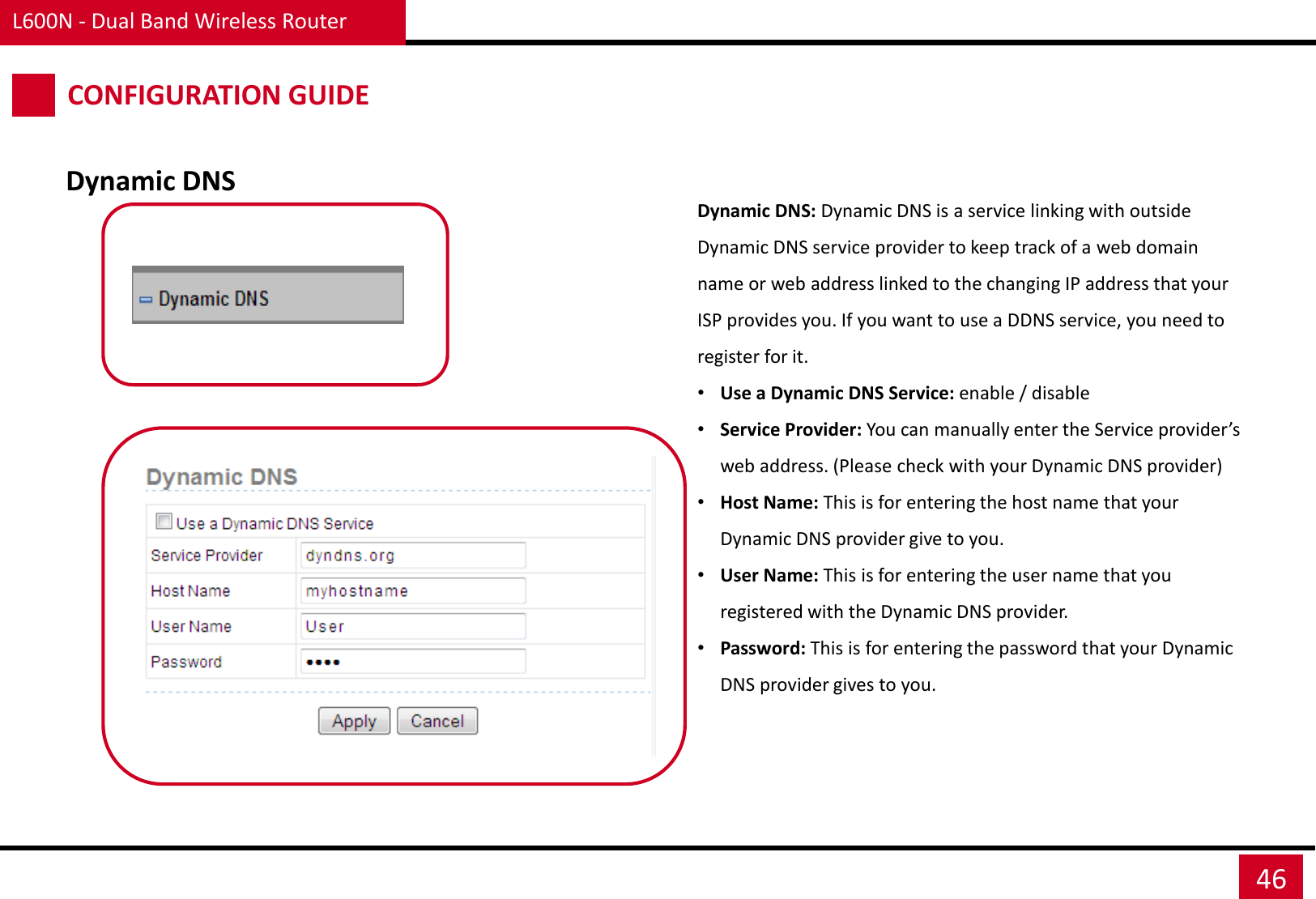 L600N - Dual Band Wireless Router 46 CONFIGURATION GUIDE Dynamic DNS Dynamic DNS: Dynamic DNS is a service linking with outside Dynamic DNS service provider to keep track of a web domain name or web address linked to the changing IP address that your ISP provides you. If you want to use a DDNS service, you need to register for it.  •Use a Dynamic DNS Service: enable / disable •Service Provider: You can manually enter the Service provider’s web address. (Please check with your Dynamic DNS provider) •Host Name: This is for entering the host name that your Dynamic DNS provider give to you. •User Name: This is for entering the user name that you registered with the Dynamic DNS provider. •Password: This is for entering the password that your Dynamic DNS provider gives to you. 