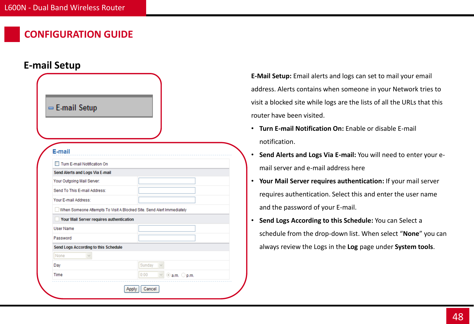 L600N - Dual Band Wireless Router 48 CONFIGURATION GUIDE E-mail Setup E-Mail Setup: Email alerts and logs can set to mail your email address. Alerts contains when someone in your Network tries to visit a blocked site while logs are the lists of all the URLs that this router have been visited.   •Turn E-mail Notification On: Enable or disable E-mail notification. •Send Alerts and Logs Via E-mail: You will need to enter your e-mail server and e-mail address here •Your Mail Server requires authentication: If your mail server requires authentication. Select this and enter the user name and the password of your E-mail. •Send Logs According to this Schedule: You can Select a schedule from the drop-down list. When select “None” you can always review the Logs in the Log page under System tools. 