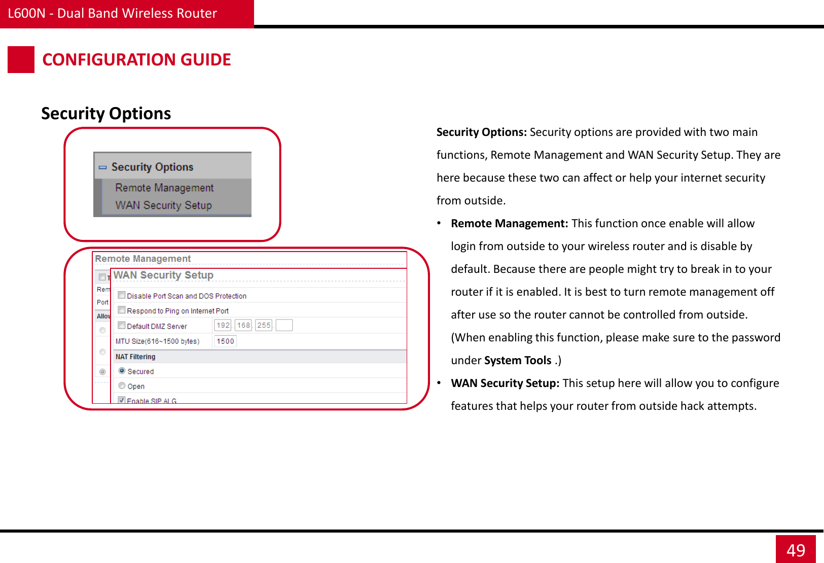 L600N - Dual Band Wireless Router 49 CONFIGURATION GUIDE Security Options Security Options: Security options are provided with two main functions, Remote Management and WAN Security Setup. They are here because these two can affect or help your internet security from outside. •Remote Management: This function once enable will allow login from outside to your wireless router and is disable by default. Because there are people might try to break in to your router if it is enabled. It is best to turn remote management off after use so the router cannot be controlled from outside. (When enabling this function, please make sure to the password under System Tools .) •WAN Security Setup: This setup here will allow you to configure features that helps your router from outside hack attempts. 