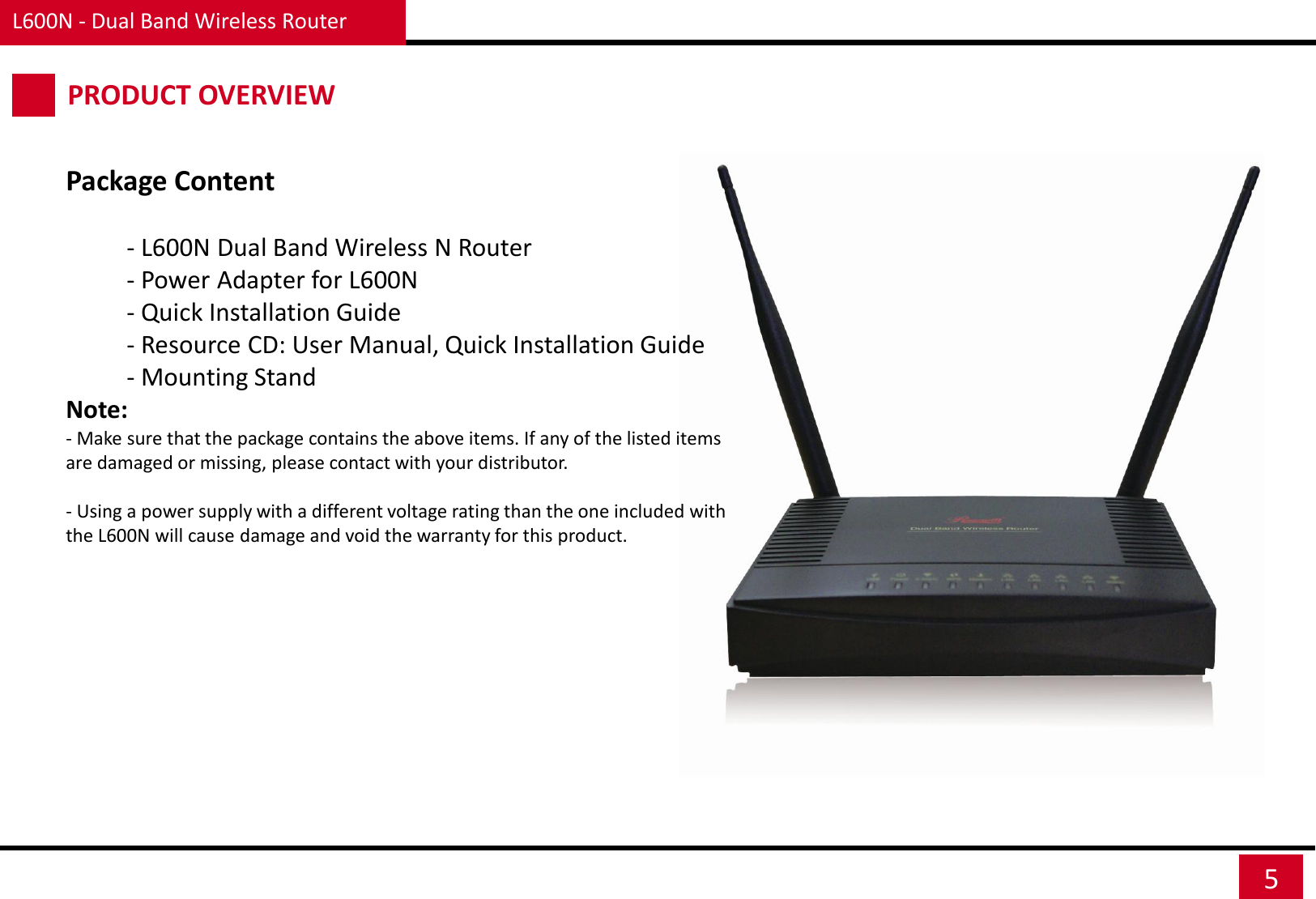 L600N - Dual Band Wireless Router 5 PRODUCT OVERVIEW Package Content  - L600N Dual Band Wireless N Router - Power Adapter for L600N  - Quick Installation Guide - Resource CD: User Manual, Quick Installation Guide - Mounting Stand  Note: - Make sure that the package contains the above items. If any of the listed items are damaged or missing, please contact with your distributor.   - Using a power supply with a different voltage rating than the one included with the L600N will cause damage and void the warranty for this product. 