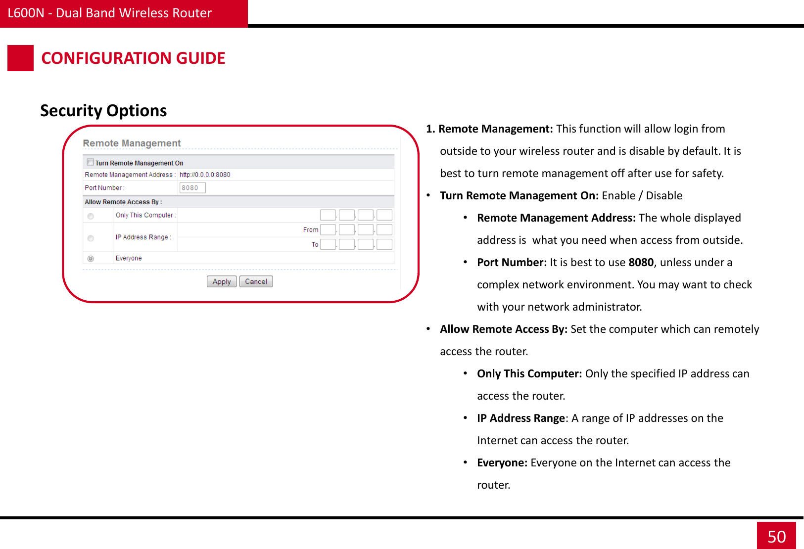 L600N - Dual Band Wireless Router 50 CONFIGURATION GUIDE Security Options 1. Remote Management: This function will allow login from outside to your wireless router and is disable by default. It is best to turn remote management off after use for safety. •Turn Remote Management On: Enable / Disable •Remote Management Address: The whole displayed address is  what you need when access from outside. •Port Number: It is best to use 8080, unless under a complex network environment. You may want to check with your network administrator. •Allow Remote Access By: Set the computer which can remotely access the router. •Only This Computer: Only the specified IP address can access the router.  •IP Address Range: A range of IP addresses on the Internet can access the router.  •Everyone: Everyone on the Internet can access the router.  