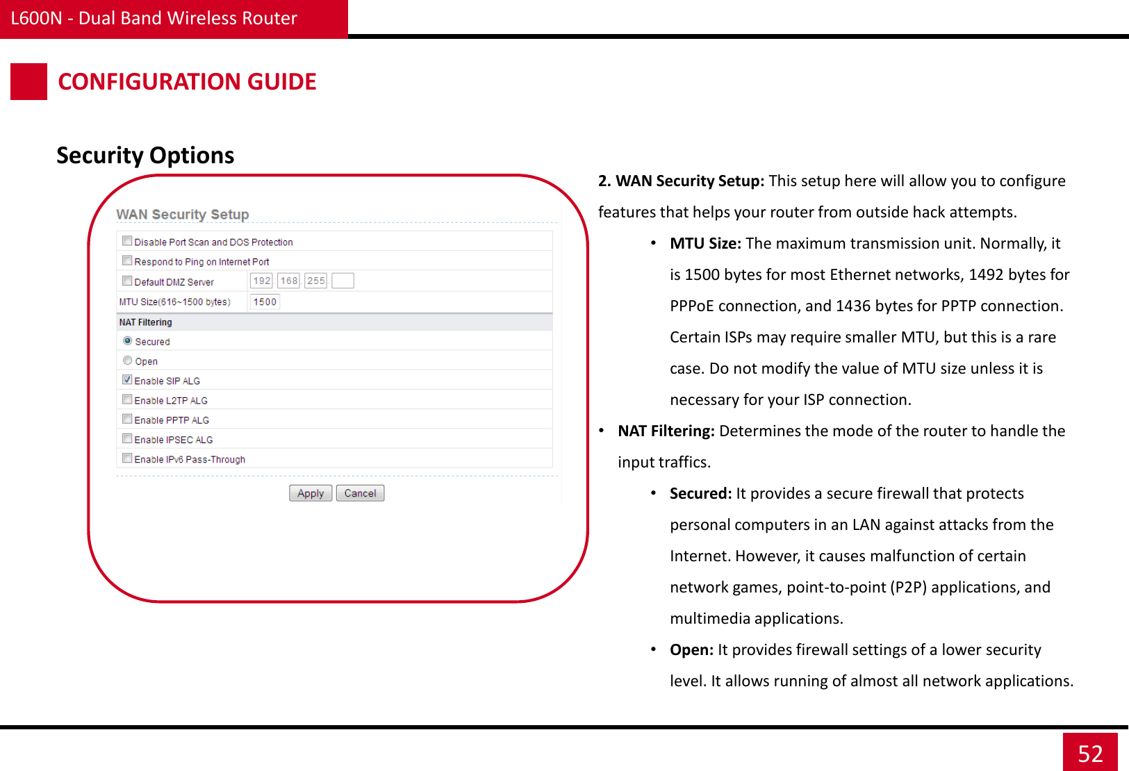 L600N - Dual Band Wireless Router 52 CONFIGURATION GUIDE Security Options 2. WAN Security Setup: This setup here will allow you to configure features that helps your router from outside hack attempts. •MTU Size: The maximum transmission unit. Normally, it is 1500 bytes for most Ethernet networks, 1492 bytes for PPPoE connection, and 1436 bytes for PPTP connection. Certain ISPs may require smaller MTU, but this is a rare case. Do not modify the value of MTU size unless it is necessary for your ISP connection. •NAT Filtering: Determines the mode of the router to handle the input traffics. •Secured: It provides a secure firewall that protects personal computers in an LAN against attacks from the Internet. However, it causes malfunction of certain network games, point-to-point (P2P) applications, and multimedia applications. •Open: It provides firewall settings of a lower security level. It allows running of almost all network applications. 