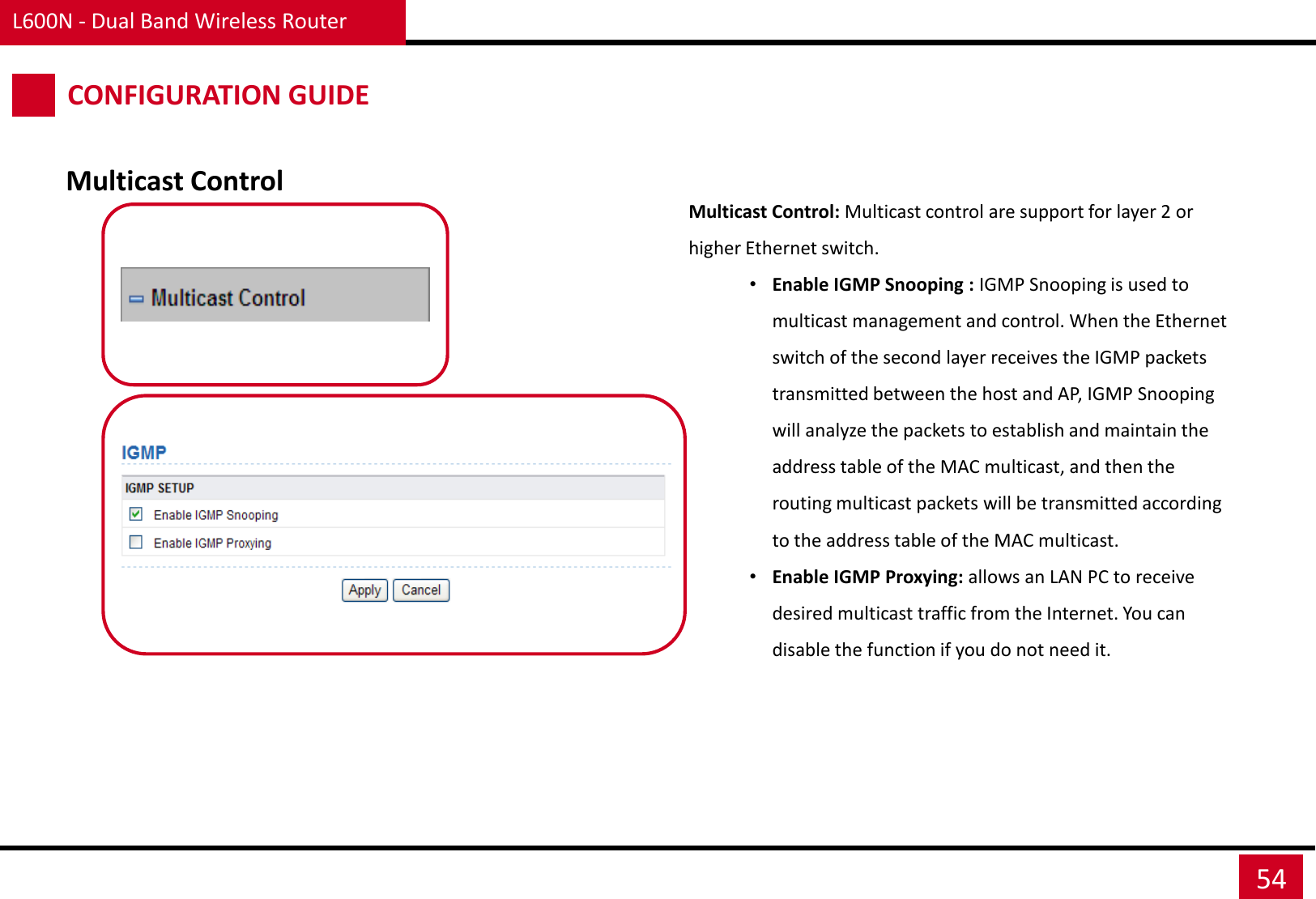 L600N - Dual Band Wireless Router 54 CONFIGURATION GUIDE Multicast Control Multicast Control: Multicast control are support for layer 2 or higher Ethernet switch.  •Enable IGMP Snooping : IGMP Snooping is used to multicast management and control. When the Ethernet switch of the second layer receives the IGMP packets transmitted between the host and AP, IGMP Snooping will analyze the packets to establish and maintain the address table of the MAC multicast, and then the routing multicast packets will be transmitted according to the address table of the MAC multicast.  •Enable IGMP Proxying: allows an LAN PC to receive desired multicast traffic from the Internet. You can disable the function if you do not need it.   