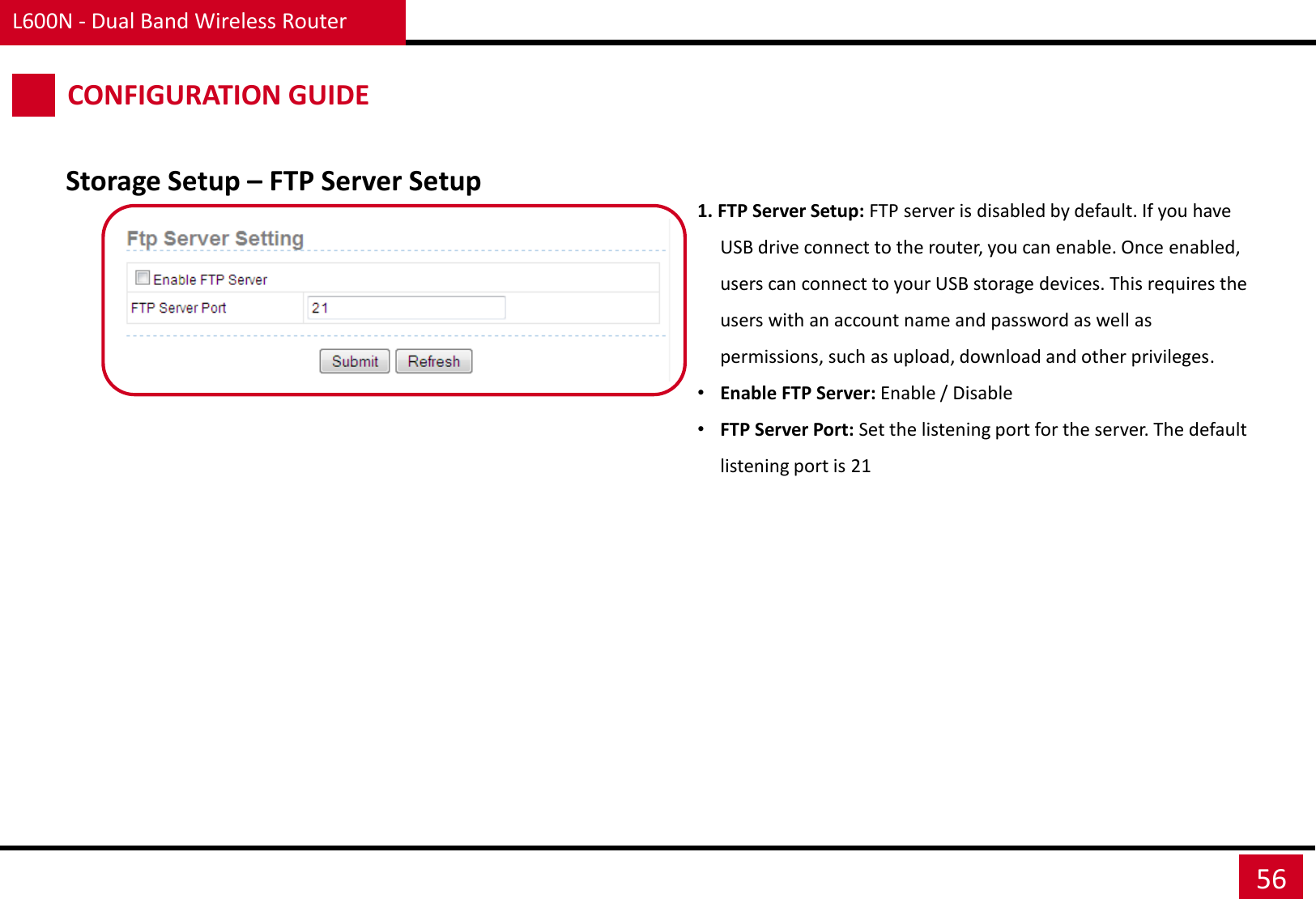 L600N - Dual Band Wireless Router 56 CONFIGURATION GUIDE 1. FTP Server Setup: FTP server is disabled by default. If you have USB drive connect to the router, you can enable. Once enabled, users can connect to your USB storage devices. This requires the users with an account name and password as well as permissions, such as upload, download and other privileges. •Enable FTP Server: Enable / Disable •FTP Server Port: Set the listening port for the server. The default listening port is 21 Storage Setup – FTP Server Setup 