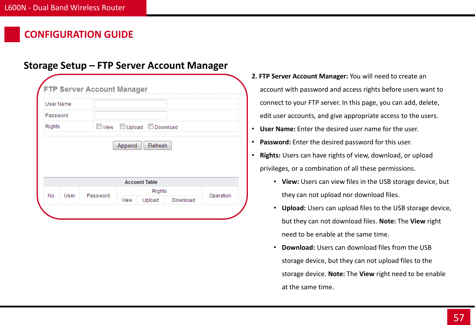 L600N - Dual Band Wireless Router 57 CONFIGURATION GUIDE 2. FTP Server Account Manager: You will need to create an account with password and access rights before users want to connect to your FTP server. In this page, you can add, delete, edit user accounts, and give appropriate access to the users. •User Name: Enter the desired user name for the user. •Password: Enter the desired password for this user. •Rights: Users can have rights of view, download, or upload privileges, or a combination of all these permissions. •View: Users can view files in the USB storage device, but they can not upload nor download files. •Upload: Users can upload files to the USB storage device, but they can not download files. Note: The View right need to be enable at the same time. •Download: Users can download files from the USB storage device, but they can not upload files to the storage device. Note: The View right need to be enable at the same time. Storage Setup – FTP Server Account Manager 