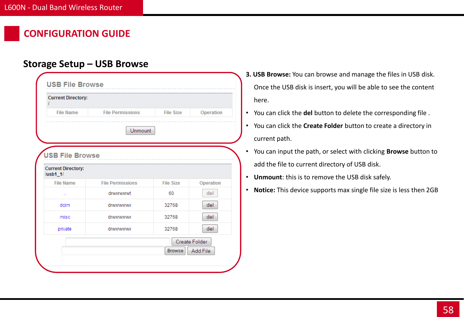 L600N - Dual Band Wireless Router 58 CONFIGURATION GUIDE 3. USB Browse: You can browse and manage the files in USB disk. Once the USB disk is insert, you will be able to see the content here. •You can click the del button to delete the corresponding file . •You can click the Create Folder button to create a directory in current path. •You can input the path, or select with clicking Browse button to add the file to current directory of USB disk. •Unmount: this is to remove the USB disk safely. •Notice: This device supports max single file size is less then 2GB Storage Setup – USB Browse 