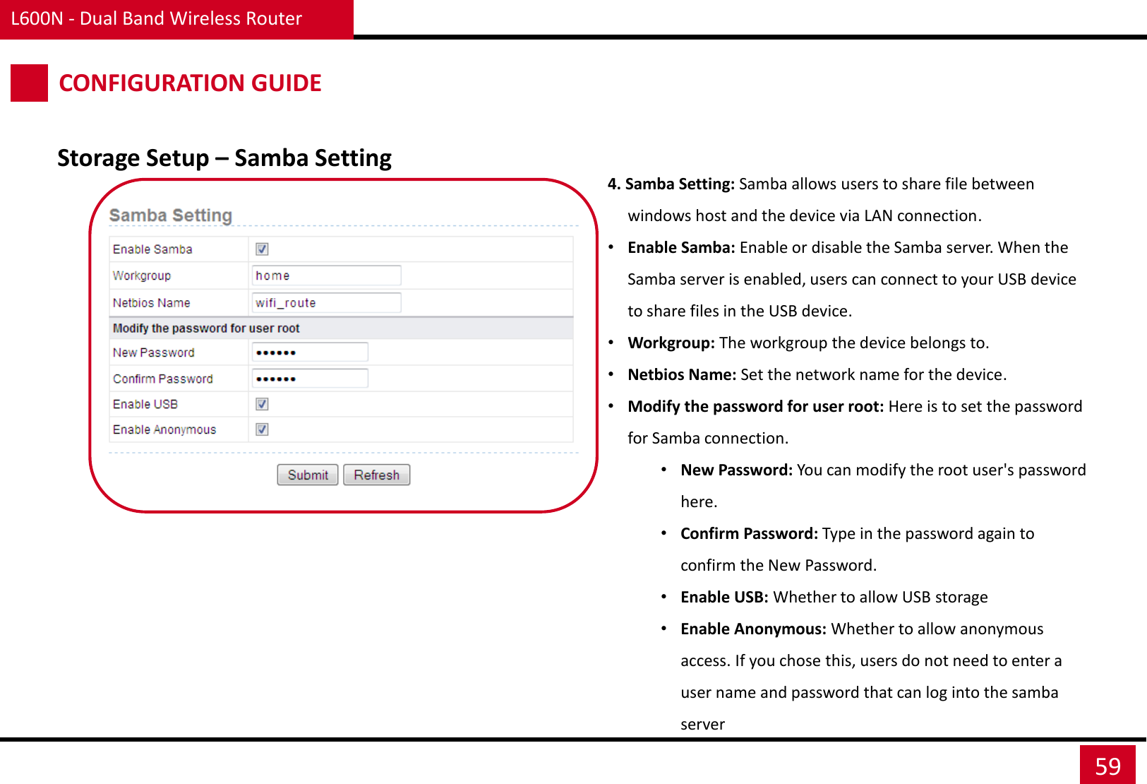 L600N - Dual Band Wireless Router 59 CONFIGURATION GUIDE 4. Samba Setting: Samba allows users to share file between windows host and the device via LAN connection. •Enable Samba: Enable or disable the Samba server. When the Samba server is enabled, users can connect to your USB device to share files in the USB device. •Workgroup: The workgroup the device belongs to. •Netbios Name: Set the network name for the device. •Modify the password for user root: Here is to set the password for Samba connection. •New Password: You can modify the root user&apos;s password here. •Confirm Password: Type in the password again to confirm the New Password. •Enable USB: Whether to allow USB storage •Enable Anonymous: Whether to allow anonymous access. If you chose this, users do not need to enter a user name and password that can log into the samba server Storage Setup – Samba Setting 