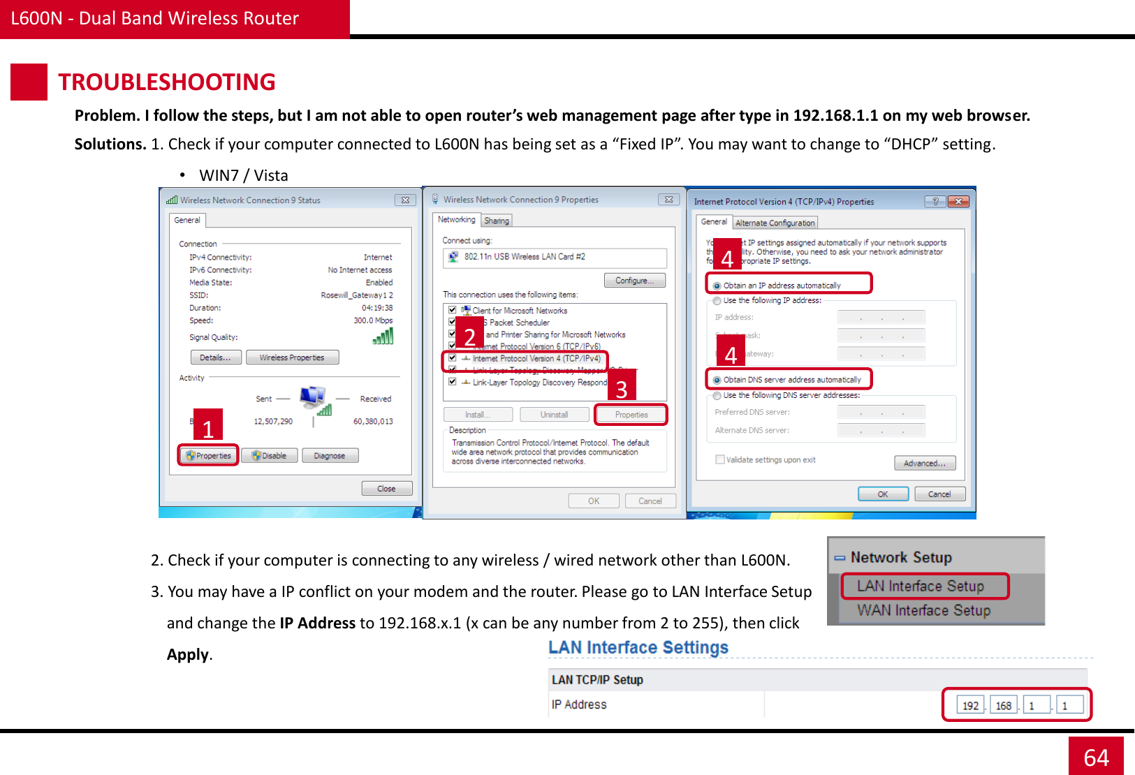 Problem. I follow the steps, but I am not able to open router’s web management page after type in 192.168.1.1 on my web browser. Solutions. 1. Check if your computer connected to L600N has being set as a “Fixed IP”. You may want to change to “DHCP” setting. •WIN7 / Vista                                    1 2 3 4 4                    2. Check if your computer is connecting to any wireless / wired network other than L600N.                    3. You may have a IP conflict on your modem and the router. Please go to LAN Interface Setup                        and change the IP Address to 192.168.x.1 (x can be any number from 2 to 255), then click                         Apply. L600N - Dual Band Wireless Router 64 TROUBLESHOOTING 