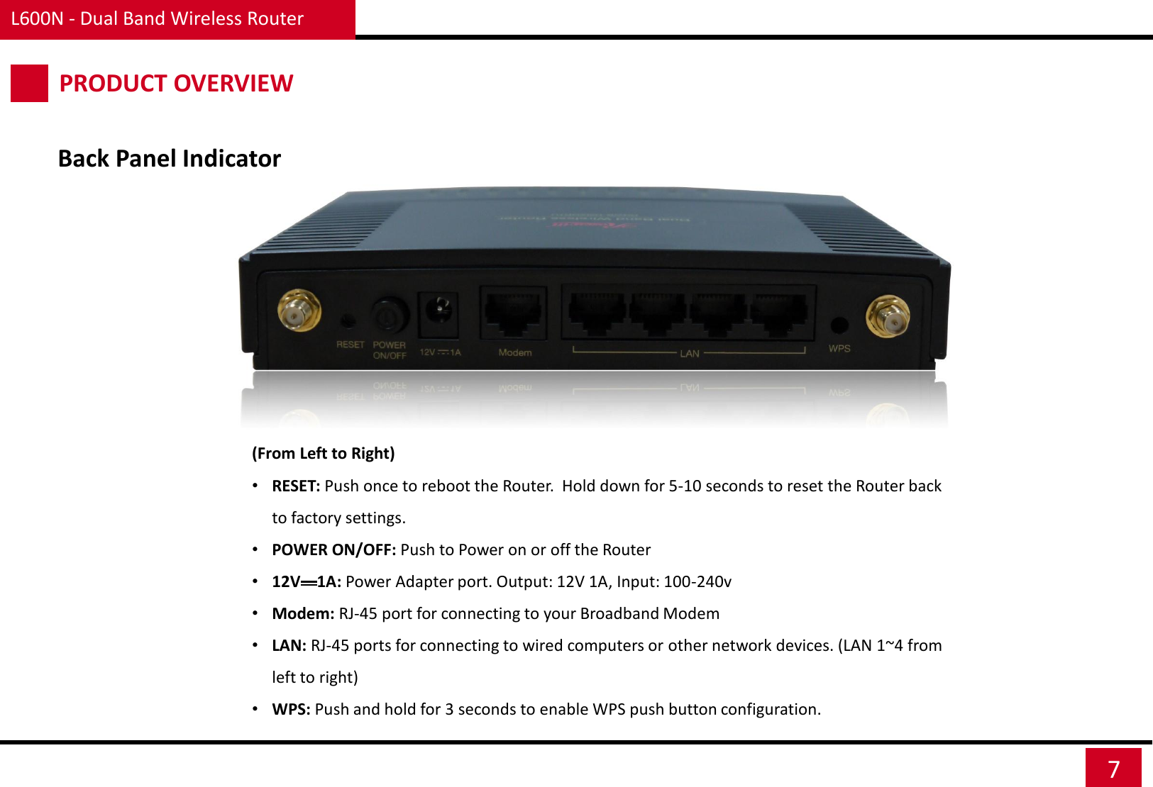 Back Panel Indicator (From Left to Right) •RESET: Push once to reboot the Router.  Hold down for 5-10 seconds to reset the Router back to factory settings. •POWER ON/OFF: Push to Power on or off the Router •12V    1A: Power Adapter port. Output: 12V 1A, Input: 100-240v •Modem: RJ-45 port for connecting to your Broadband Modem •LAN: RJ-45 ports for connecting to wired computers or other network devices. (LAN 1~4 from left to right) •WPS: Push and hold for 3 seconds to enable WPS push button configuration. L600N - Dual Band Wireless Router 7 PRODUCT OVERVIEW 