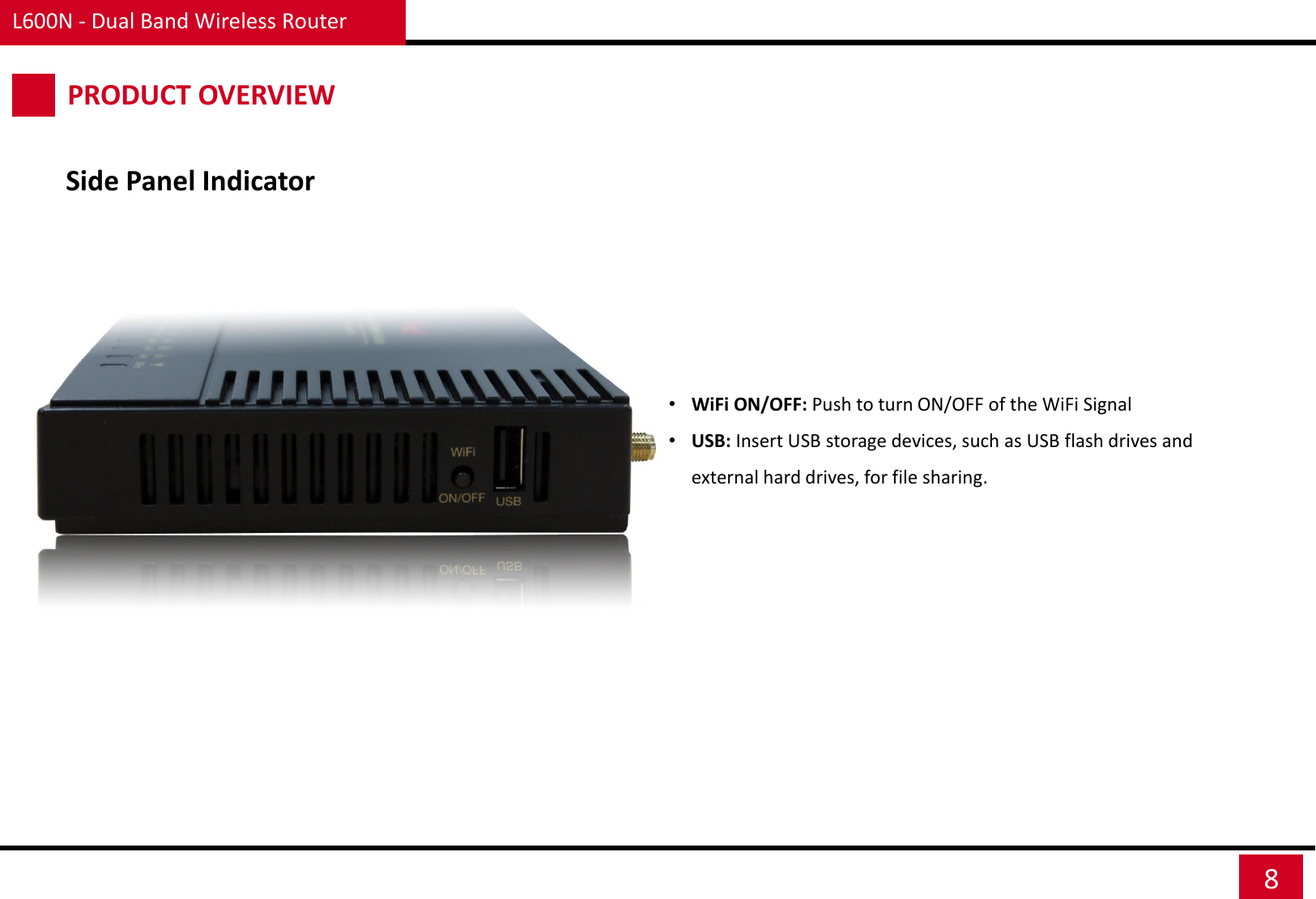 L600N - Dual Band Wireless Router 8 Side Panel Indicator PRODUCT OVERVIEW •WiFi ON/OFF: Push to turn ON/OFF of the WiFi Signal •USB: Insert USB storage devices, such as USB flash drives and external hard drives, for file sharing.   