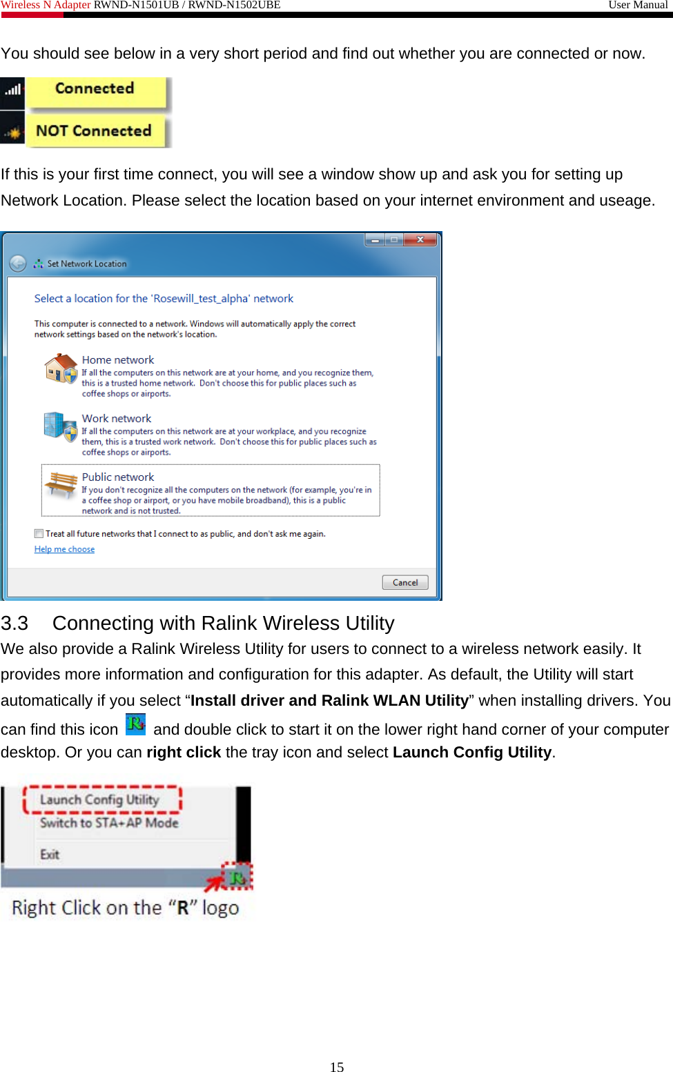 Wireless N Adapter RWND-N1501UB / RWND-N1502UBE                                                         User Manual  You should see below in a very short period and find out whether you are connected or now.  If this is your first time connect, you will see a window show up and ask you for setting up Network Location. Please select the location based on your internet environment and useage.    3.3  Connecting with Ralink Wireless Utility   We also provide a Ralink Wireless Utility for users to connect to a wireless network easily. It provides more information and configuration for this adapter. As default, the Utility will start automatically if you select “Install driver and Ralink WLAN Utility” when installing drivers. You can find this icon    and double click to start it on the lower right hand corner of your computer desktop. Or you can right click the tray icon and select Launch Config Utility.  15 