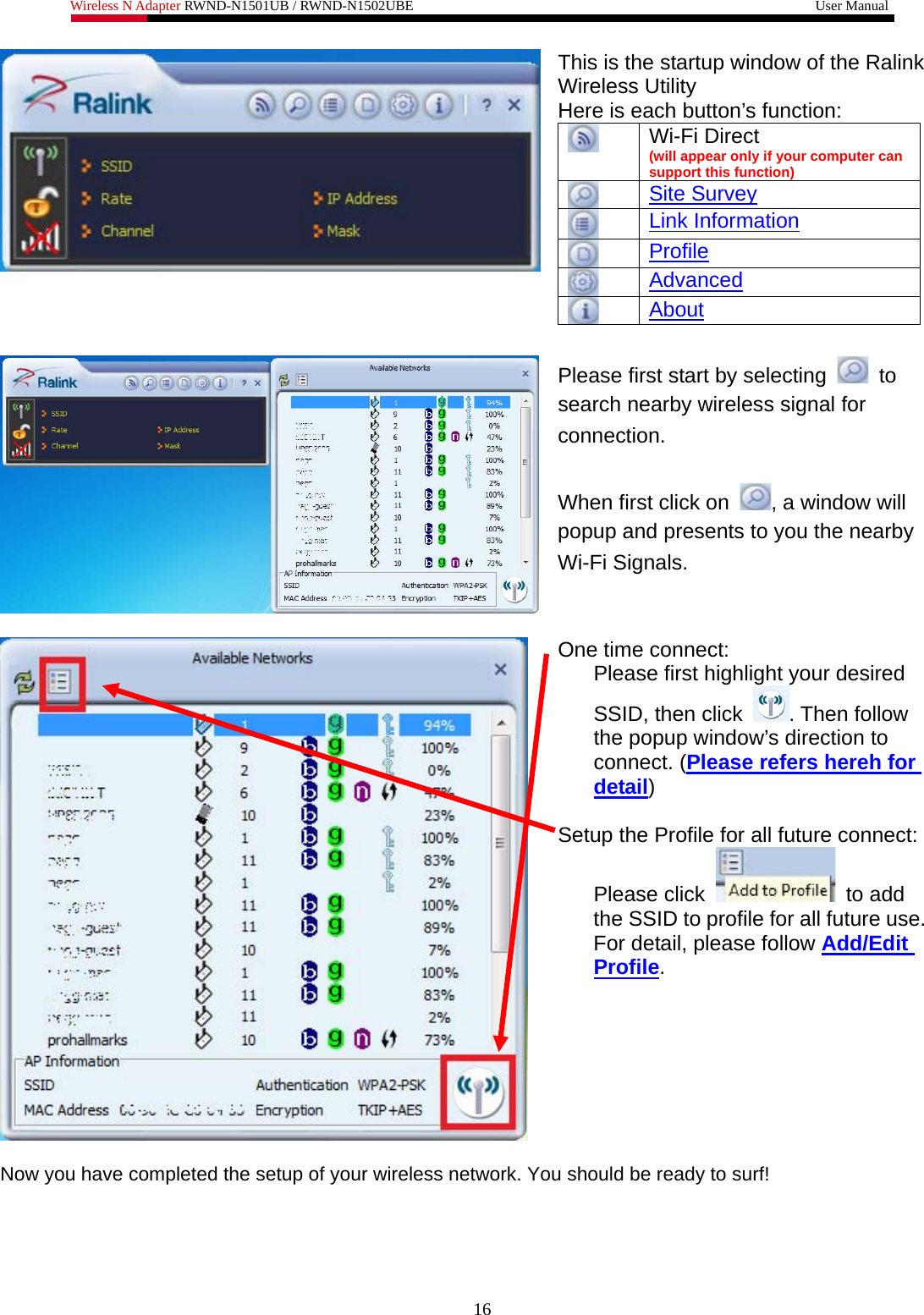 Wireless N Adapter RWND-N1501UB / RWND-N1502UBE                                                         User Manual  This is the startup window of the Ralink Wireless Utility Here is each button’s function: Wi-Fi Direct  (will appear only if your computer can support this function) Site Survey Link Information Profile Advanced  About   Please first start by selecting   to search nearby wireless signal for connection.  When first click on  , a window will popup and presents to you the nearby Wi-Fi Signals.   One time connect:  Please first highlight your desired SSID, then click  . Then follow the popup window’s direction to connect. (Please refers hereh for detail)  Setup the Profile for all future connect: Please click   to add the SSID to profile for all future use. For detail, please follow Add/Edit Profile.   Now you have completed the setup of your wireless network. You should be ready to surf!    16 