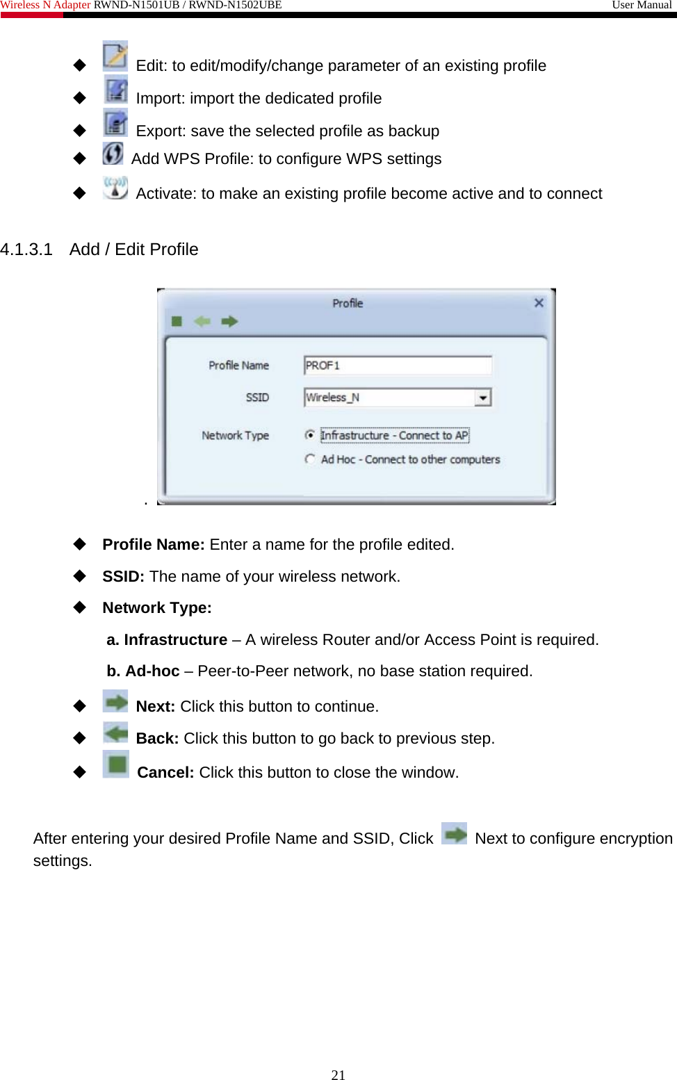 Wireless N Adapter RWND-N1501UB / RWND-N1502UBE                                                         User Manual     Edit: to edit/modify/change parameter of an existing profile    Import: import the dedicated profile    Export: save the selected profile as backup    Add WPS Profile: to configure WPS settings    Activate: to make an existing profile become active and to connect  4.1.3.1  Add / Edit Profile  .     Profile Name: Enter a name for the profile edited.  SSID: The name of your wireless network.  Network Type: a. Infrastructure – A wireless Router and/or Access Point is required. b. Ad-hoc – Peer-to-Peer network, no base station required.   Next: Click this button to continue.   Back: Click this button to go back to previous step.   Cancel: Click this button to close the window.   After entering your desired Profile Name and SSID, Click    Next to configure encryption settings. 21 