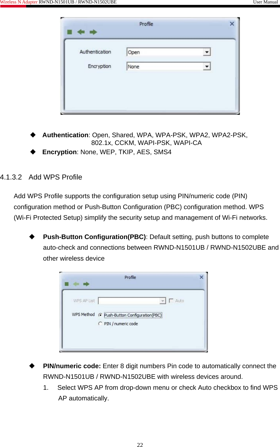 Wireless N Adapter RWND-N1501UB / RWND-N1502UBE                                                         User Manual      Authentication: Open, Shared, WPA, WPA-PSK, WPA2, WPA2-PSK, 802.1x, CCKM, WAPI-PSK, WAPI-CA  Encryption: None, WEP, TKIP, AES, SMS4  4.1.3.2 Add WPS Profile  Add WPS Profile supports the configuration setup using PIN/numeric code (PIN) configuration method or Push-Button Configuration (PBC) configuration method. WPS (Wi-Fi Protected Setup) simplify the security setup and management of Wi-Fi networks.   Push-Button Configuration(PBC): Default setting, push buttons to complete auto-check and connections between RWND-N1501UB / RWND-N1502UBE and other wireless device     PIN/numeric code: Enter 8 digit numbers Pin code to automatically connect the RWND-N1501UB / RWND-N1502UBE with wireless devices around. 1.  Select WPS AP from drop-down menu or check Auto checkbox to find WPS AP automatically. 22 