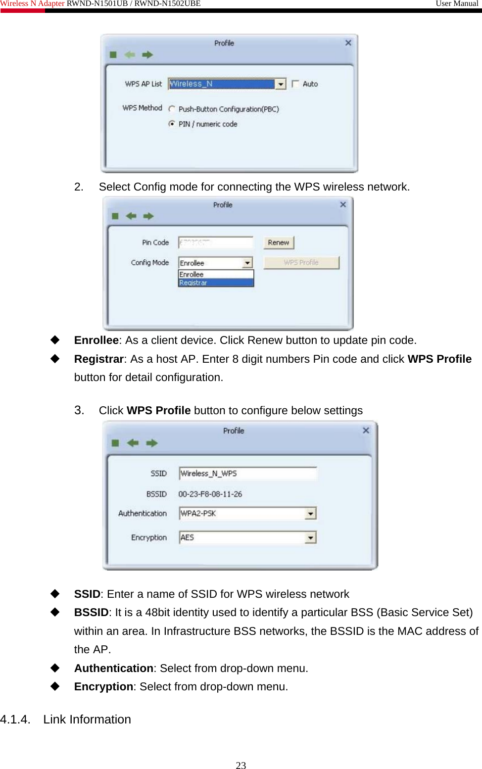 Wireless N Adapter RWND-N1501UB / RWND-N1502UBE                                                         User Manual   2.  Select Config mode for connecting the WPS wireless network.   Enrollee: As a client device. Click Renew button to update pin code.  Registrar: As a host AP. Enter 8 digit numbers Pin code and click WPS Profile button for detail configuration.  3.  Click WPS Profile button to configure below settings    SSID: Enter a name of SSID for WPS wireless network  BSSID: It is a 48bit identity used to identify a particular BSS (Basic Service Set) within an area. In Infrastructure BSS networks, the BSSID is the MAC address of the AP.  Authentication: Select from drop-down menu.  Encryption: Select from drop-down menu.  4.1.4.  Link Information  23 