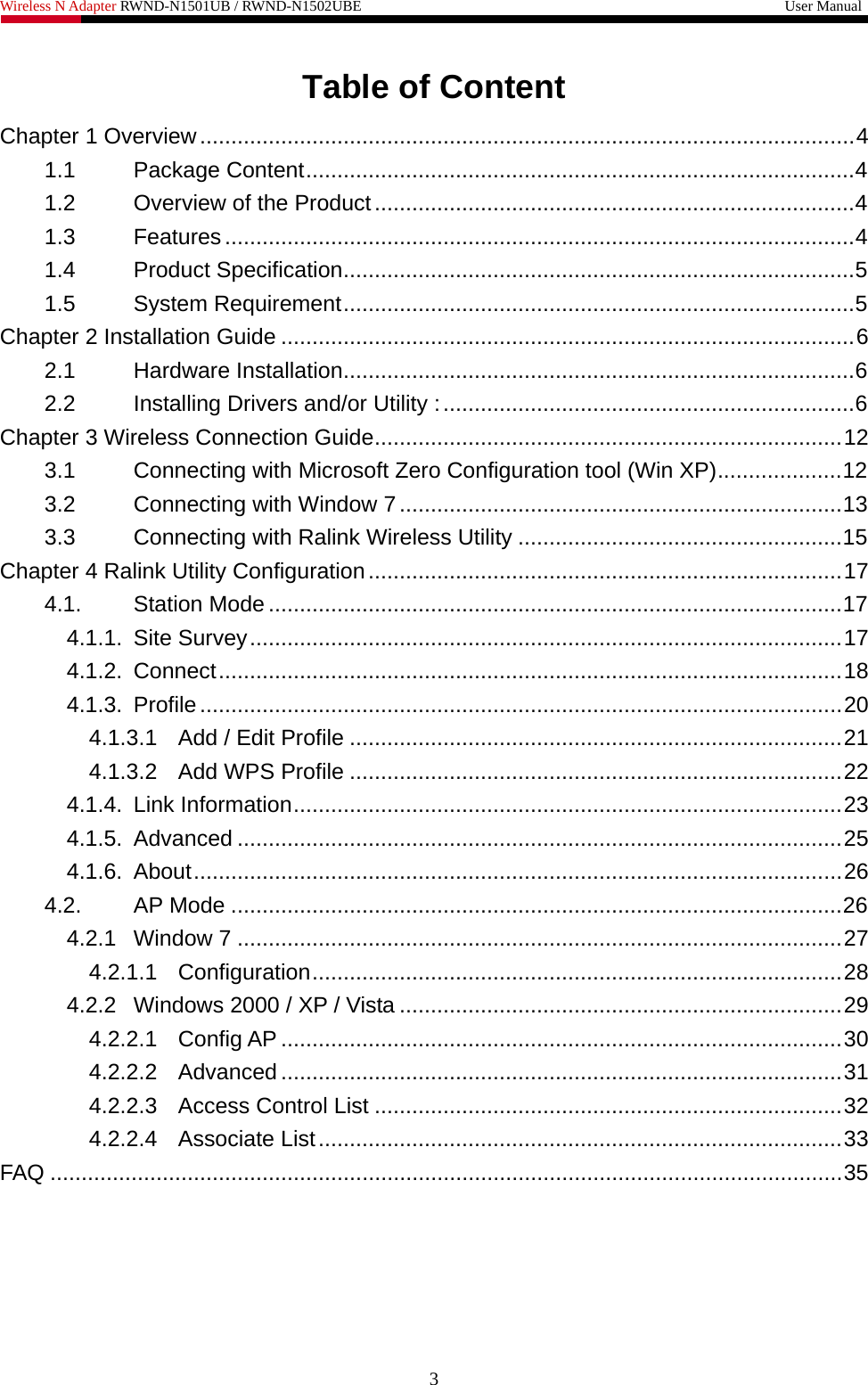 Wireless N Adapter RWND-N1501UB / RWND-N1502UBE                                                         User Manual  Table of Content Chapter 1 Overview.........................................................................................................4 1.1 Package Content........................................................................................4 1.2 Overview of the Product.............................................................................4 1.3 Features.....................................................................................................4 1.4 Product Specification..................................................................................5 1.5 System Requirement..................................................................................5 Chapter 2 Installation Guide ............................................................................................6 2.1 Hardware Installation..................................................................................6 2.2 Installing Drivers and/or Utility :..................................................................6 Chapter 3 Wireless Connection Guide...........................................................................12 3.1 Connecting with Microsoft Zero Configuration tool (Win XP)....................12 3.2 Connecting with Window 7.......................................................................13 3.3 Connecting with Ralink Wireless Utility ....................................................15 Chapter 4 Ralink Utility Configuration............................................................................17 4.1. Station Mode ............................................................................................17 4.1.1. Site Survey...............................................................................................17 4.1.2. Connect....................................................................................................18 4.1.3. Profile.......................................................................................................20 4.1.3.1 Add / Edit Profile ...............................................................................21 4.1.3.2 Add WPS Profile ...............................................................................22 4.1.4. Link Information........................................................................................23 4.1.5. Advanced .................................................................................................25 4.1.6. About........................................................................................................26 4.2. AP Mode ..................................................................................................26 4.2.1 Window 7 .................................................................................................27 4.2.1.1 Configuration.....................................................................................28 4.2.2 Windows 2000 / XP / Vista .......................................................................29 4.2.2.1 Config AP ..........................................................................................30 4.2.2.2 Advanced ..........................................................................................31 4.2.2.3 Access Control List ...........................................................................32 4.2.2.4 Associate List....................................................................................33 FAQ ...............................................................................................................................35 3 