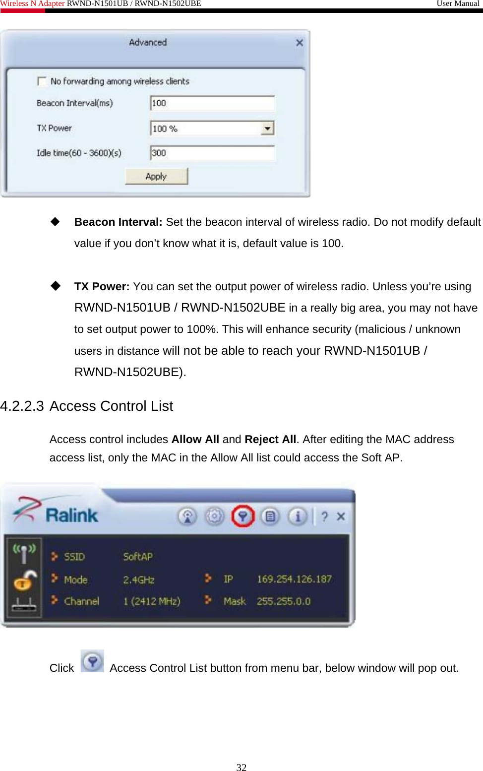 Wireless N Adapter RWND-N1501UB / RWND-N1502UBE                                                         User Manual     Beacon Interval: Set the beacon interval of wireless radio. Do not modify default value if you don’t know what it is, default value is 100.   TX Power: You can set the output power of wireless radio. Unless you’re using RWND-N1501UB / RWND-N1502UBE in a really big area, you may not have to set output power to 100%. This will enhance security (malicious / unknown users in distance will not be able to reach your RWND-N1501UB / RWND-N1502UBE).  4.2.2.3 Access Control List  Access control includes Allow All and Reject All. After editing the MAC address access list, only the MAC in the Allow All list could access the Soft AP.    Click    Access Control List button from menu bar, below window will pop out. 32 