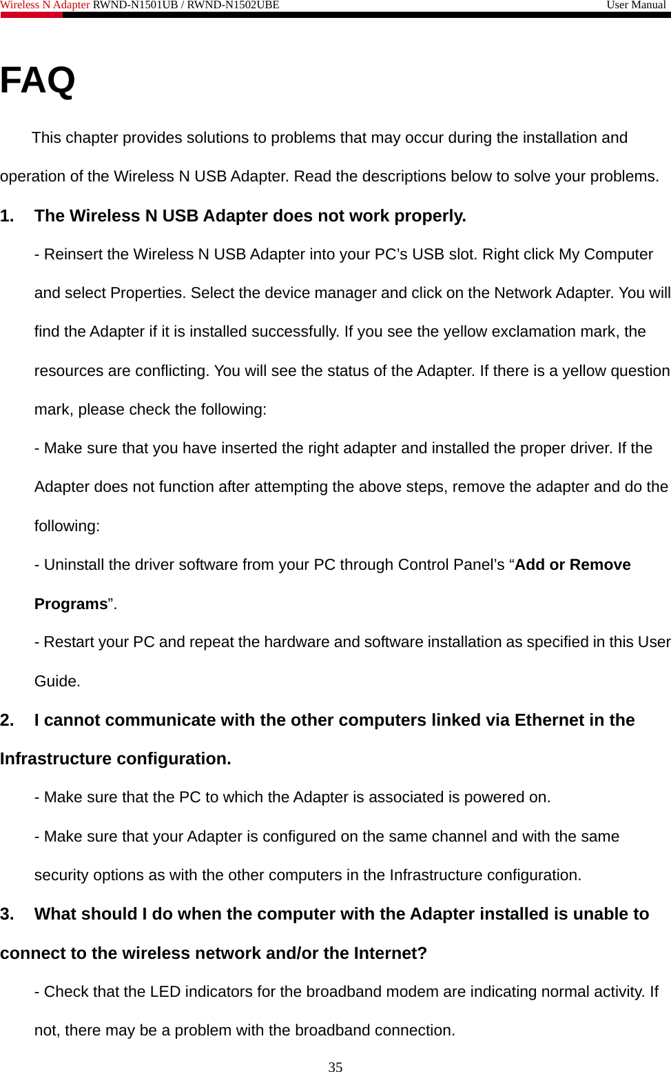 Wireless N Adapter RWND-N1501UB / RWND-N1502UBE                                                         User Manual  FAQ This chapter provides solutions to problems that may occur during the installation and operation of the Wireless N USB Adapter. Read the descriptions below to solve your problems.   1.  The Wireless N USB Adapter does not work properly. - Reinsert the Wireless N USB Adapter into your PC’s USB slot. Right click My Computer and select Properties. Select the device manager and click on the Network Adapter. You will find the Adapter if it is installed successfully. If you see the yellow exclamation mark, the resources are conflicting. You will see the status of the Adapter. If there is a yellow question mark, please check the following: - Make sure that you have inserted the right adapter and installed the proper driver. If the Adapter does not function after attempting the above steps, remove the adapter and do the following: - Uninstall the driver software from your PC through Control Panel’s “Add or Remove Programs”. - Restart your PC and repeat the hardware and software installation as specified in this User Guide. 2.  I cannot communicate with the other computers linked via Ethernet in the Infrastructure configuration. - Make sure that the PC to which the Adapter is associated is powered on. - Make sure that your Adapter is configured on the same channel and with the same security options as with the other computers in the Infrastructure configuration. 3.  What should I do when the computer with the Adapter installed is unable to connect to the wireless network and/or the Internet? - Check that the LED indicators for the broadband modem are indicating normal activity. If not, there may be a problem with the broadband connection. 35 