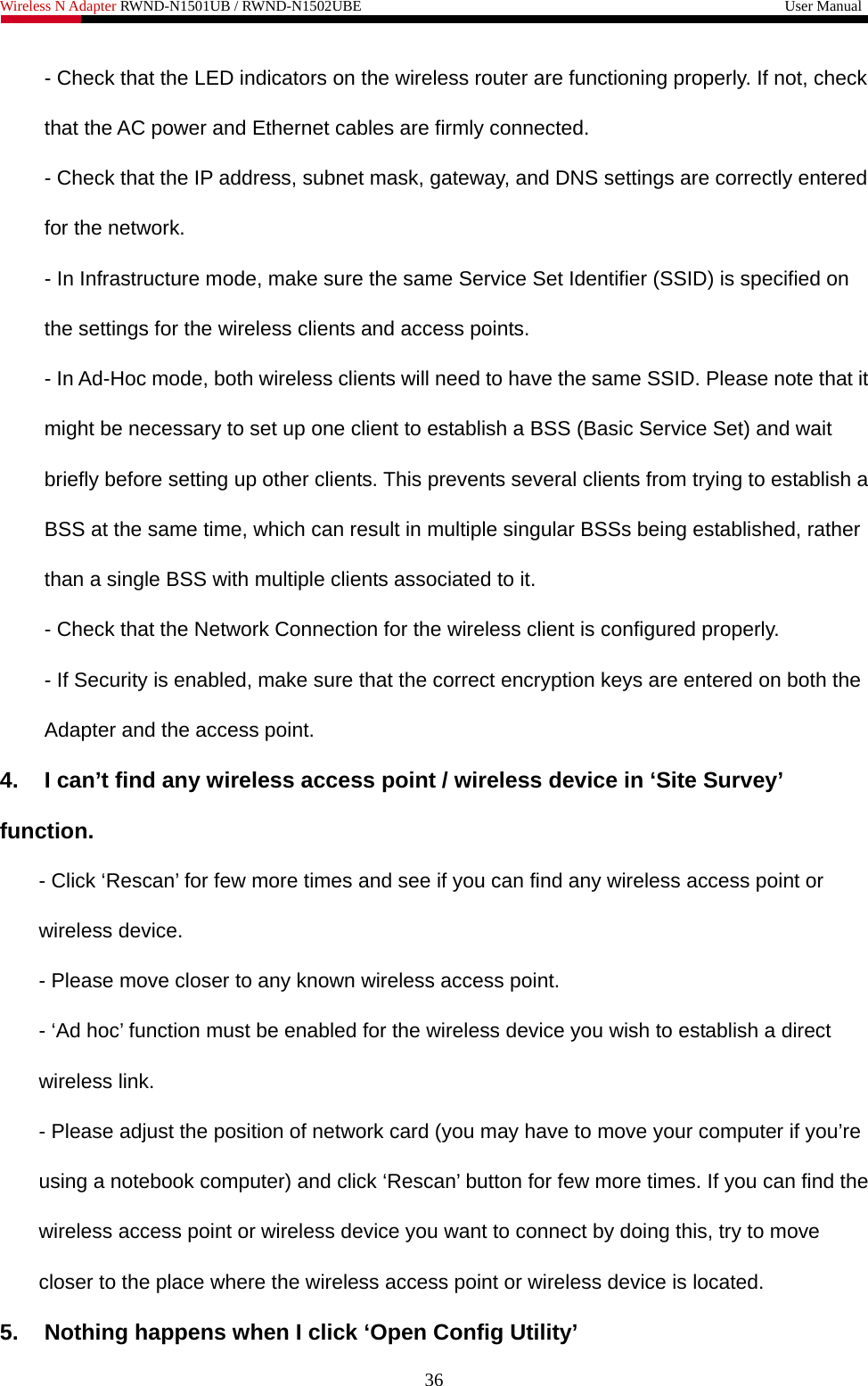 Wireless N Adapter RWND-N1501UB / RWND-N1502UBE                                                         User Manual  - Check that the LED indicators on the wireless router are functioning properly. If not, check that the AC power and Ethernet cables are firmly connected. - Check that the IP address, subnet mask, gateway, and DNS settings are correctly entered for the network. - In Infrastructure mode, make sure the same Service Set Identifier (SSID) is specified on the settings for the wireless clients and access points.   - In Ad-Hoc mode, both wireless clients will need to have the same SSID. Please note that it might be necessary to set up one client to establish a BSS (Basic Service Set) and wait briefly before setting up other clients. This prevents several clients from trying to establish a BSS at the same time, which can result in multiple singular BSSs being established, rather than a single BSS with multiple clients associated to it.   - Check that the Network Connection for the wireless client is configured properly.   - If Security is enabled, make sure that the correct encryption keys are entered on both the Adapter and the access point. 4.  I can’t find any wireless access point / wireless device in ‘Site Survey’ function. - Click ‘Rescan’ for few more times and see if you can find any wireless access point or wireless device. - Please move closer to any known wireless access point. - ‘Ad hoc’ function must be enabled for the wireless device you wish to establish a direct wireless link. - Please adjust the position of network card (you may have to move your computer if you’re using a notebook computer) and click ‘Rescan’ button for few more times. If you can find the wireless access point or wireless device you want to connect by doing this, try to move closer to the place where the wireless access point or wireless device is located. 5.  Nothing happens when I click ‘Open Config Utility’ 36 