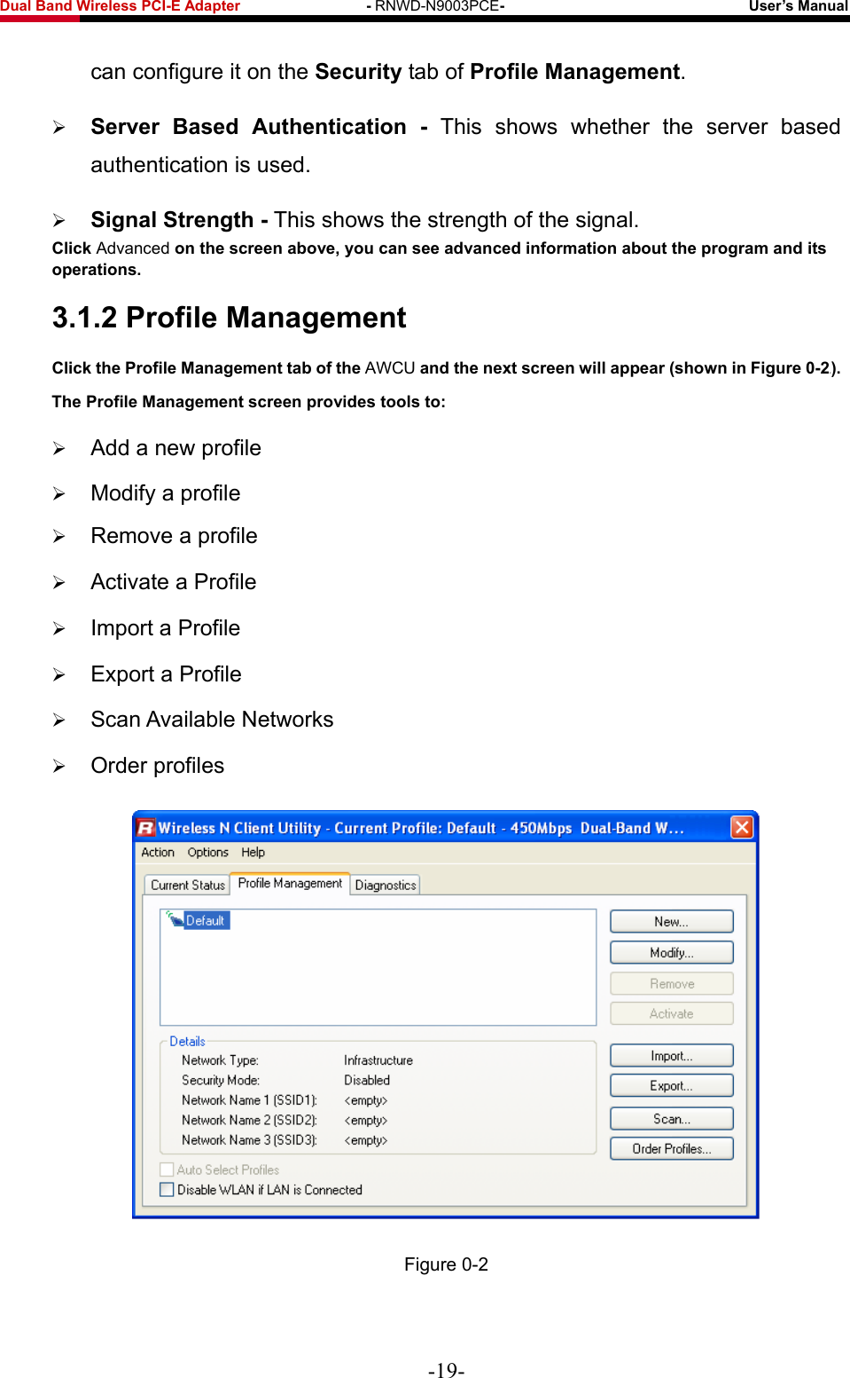 Fwcn&quot;Dcpf&quot;Yktgnguu&quot;REK/G&quot;Cfcrvgt&quot;&quot;&quot;&quot;&quot;&quot;&quot;&quot;&quot;&quot;&quot;&quot;&quot;&quot;&quot;&quot;&quot;/&quot;RNWD-N9003PCE/&quot;&quot;&quot;&quot;&quot;&quot;&quot;&quot;&quot;&quot;&quot;&quot;&quot;&quot;&quot;&quot;&quot;&quot;&quot;&quot;&quot;&quot;&quot;&quot;&quot;&quot;&quot;&quot;&quot;&quot;&quot;&quot;&quot;Wugt‚u&quot;Ocpwcn&quot; can configure it on the Ugewtkv{ tab of Rtqhkng&quot;Ocpcigogpv.  Ugtxgt&quot; Dcugf&quot; Cwvjgpvkecvkqp&quot; /&quot; This&quot;shows whether the server based authentication is used.  Ukipcn&quot;Uvtgpivj&quot;/ This shows the strength of the signal. Enkem&quot;Advanced&quot;qp&quot;vjg&quot;uetggp&quot;cdqxg.&quot;{qw&quot;ecp&quot;ugg&quot;cfxcpegf&quot;kphqtocvkqp&quot;cdqwv&quot;vjg&quot;rtqitco&quot;cpf&quot;kvu&quot;qrgtcvkqpu0&quot;50304&quot;Rtqhkng&quot;Ocpcigogpv&quot;Enkem&quot;vjg&quot;Rtqhkng&quot;Ocpcigogpv&quot;vcd&quot;qh&quot;vjg AWCU&quot;cpf&quot;vjg&quot;pgzv&quot;uetggp&quot;yknn&quot;crrgct&quot;*ujqyp&quot;kp&quot;Hkiwtg&quot;2/4Z+0&quot;Vjg&quot;Rtqhkng&quot;Ocpcigogpv&quot;uetggp&quot;rtqxkfgu&quot;vqqnu&quot;vq&lt;&quot; Add a new profile  Modify a profile  Remove a profile  Activate a Profile  Import a Profile  Export a Profile  Scan Available Networks  Order profiles  Figure 0-2 -19- 