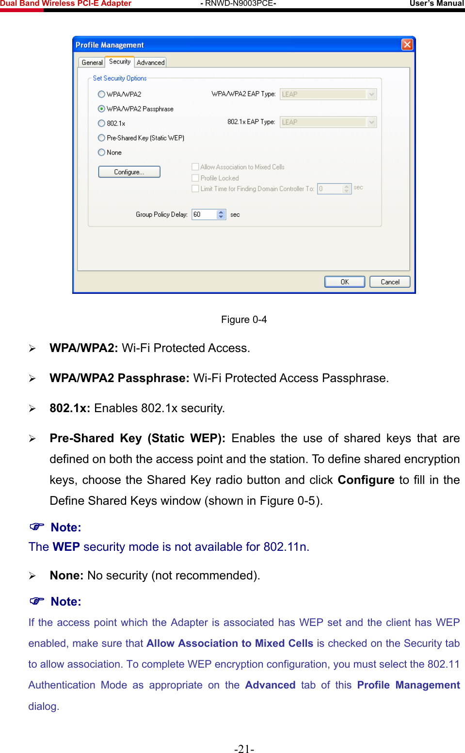 Fwcn&quot;Dcpf&quot;Yktgnguu&quot;REK/G&quot;Cfcrvgt&quot;&quot;&quot;&quot;&quot;&quot;&quot;&quot;&quot;&quot;&quot;&quot;&quot;&quot;&quot;&quot;&quot;/&quot;RNWD-N9003PCE/&quot;&quot;&quot;&quot;&quot;&quot;&quot;&quot;&quot;&quot;&quot;&quot;&quot;&quot;&quot;&quot;&quot;&quot;&quot;&quot;&quot;&quot;&quot;&quot;&quot;&quot;&quot;&quot;&quot;&quot;&quot;&quot;&quot;Wugt‚u&quot;Ocpwcn&quot;  Figure 0-4  YRC1YRC4&lt; Wi-Fi Protected Access.  YRC1YRC4&quot;Rcuurjtcug&lt; Wi-Fi Protected Access Passphrase.  :2403z&lt; Enables 802.1x security.  Rtg/Ujctgf&quot; Mg{&quot; *Uvcvke&quot; YGR+&lt; Enables the use of shared keys that are defined on both the access point and the station. To define shared encryption keys, choose the Shared Key radio button and click Eqphkiwtg&quot;to fill in the Define Shared Keys window (shown in Figure 0-5X). &quot;Pqvg&lt;&quot;The YGR security mode is not available for 802.11n.  Pqpg&lt; No security (not recommended). &quot;Pqvg&lt;&quot;If the access point which the Adapter is associated has WEP set and the client has WEP enabled, make sure that Cnnqy&quot;Cuuqekcvkqp&quot;vq&quot;Okzgf&quot;Egnnu is checked on the Security tab to allow association. To complete WEP encryption configuration, you must select the 802.11 Authentication Mode as appropriate on the Cfxcpegf tab of this Rtqhkng&quot; Ocpcigogpv dialog. -21- 