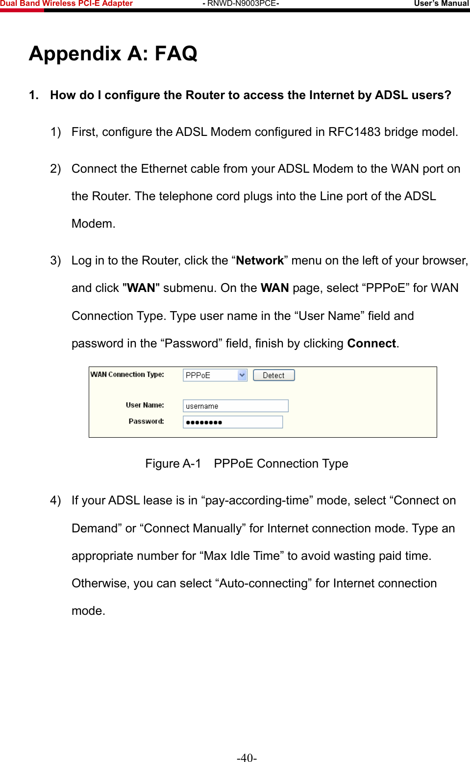 Fwcn&quot;Dcpf&quot;Yktgnguu&quot;REK/G&quot;Cfcrvgt&quot;&quot;&quot;&quot;&quot;&quot;&quot;&quot;&quot;&quot;&quot;&quot;&quot;&quot;&quot;&quot;&quot;/&quot;RNWD-N9003PCE/&quot;&quot;&quot;&quot;&quot;&quot;&quot;&quot;&quot;&quot;&quot;&quot;&quot;&quot;&quot;&quot;&quot;&quot;&quot;&quot;&quot;&quot;&quot;&quot;&quot;&quot;&quot;&quot;&quot;&quot;&quot;&quot;&quot;Wugt‚u&quot;Ocpwcn&quot; Crrgpfkz&quot;C&lt;&quot;HCS&quot;30&quot; Jqy&quot;fq&quot;K&quot;eqphkiwtg&quot;vjg&quot;Tqwvgt&quot;vq&quot;ceeguu&quot;vjg&quot;Kpvgtpgv&quot;d{&quot;CFUN&quot;wugtuA&quot;1)  First, configure the ADSL Modem configured in RFC1483 bridge model. 2)  Connect the Ethernet cable from your ADSL Modem to the WAN port on the Router. The telephone cord plugs into the Line port of the ADSL Modem. 3)  Log in to the Router, click the “Pgvyqtm” menu on the left of your browser, and click &quot;YCP&quot; submenu. On the YCP page, select “PPPoE” for WAN Connection Type. Type user name in the “User Name” field and password in the “Password” field, finish by clicking Eqppgev.  Figure A-1    PPPoE Connection Type 4)  If your ADSL lease is in “pay-according-time” mode, select “Connect on Demand” or “Connect Manually” for Internet connection mode. Type an appropriate number for “Max Idle Time” to avoid wasting paid time. Otherwise, you can select “Auto-connecting” for Internet connection mode. -40- 