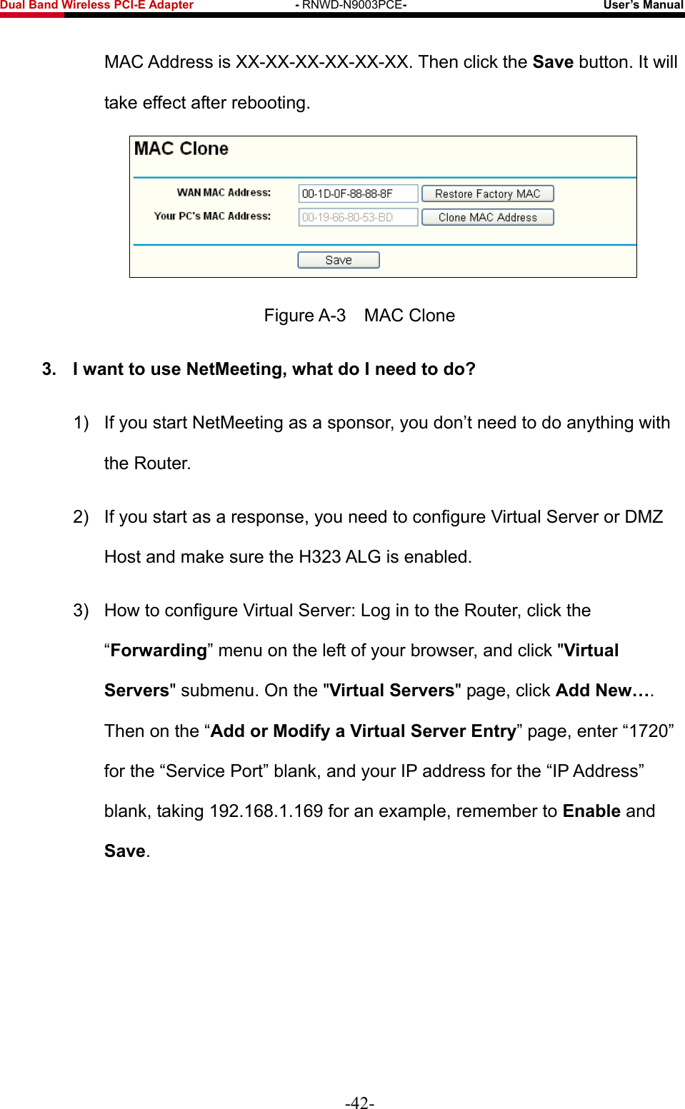 Fwcn&quot;Dcpf&quot;Yktgnguu&quot;REK/G&quot;Cfcrvgt&quot;&quot;&quot;&quot;&quot;&quot;&quot;&quot;&quot;&quot;&quot;&quot;&quot;&quot;&quot;&quot;&quot;/&quot;RNWD-N9003PCE/&quot;&quot;&quot;&quot;&quot;&quot;&quot;&quot;&quot;&quot;&quot;&quot;&quot;&quot;&quot;&quot;&quot;&quot;&quot;&quot;&quot;&quot;&quot;&quot;&quot;&quot;&quot;&quot;&quot;&quot;&quot;&quot;&quot;Wugt‚u&quot;Ocpwcn&quot; MAC Address is XX-XX-XX-XX-XX-XX. Then click the Ucxg button. It will take effect after rebooting.  Figure A-3    MAC Clone 50&quot; K&quot;ycpv&quot;vq&quot;wug&quot;PgvOggvkpi.&quot;yjcv&quot;fq&quot;K&quot;pggf&quot;vq&quot;fqA&quot;1)  If you start NetMeeting as a sponsor, you don’t need to do anything with the Router. 2)  If you start as a response, you need to configure Virtual Server or DMZ Host and make sure the H323 ALG is enabled. 3)  How to configure Virtual Server: Log in to the Router, click the “Hqtyctfkpi” menu on the left of your browser, and click &quot;Xktvwcn&quot;Ugtxgtu&quot; submenu. On the &quot;Xktvwcn&quot;Ugtxgtu&quot; page, click Cff&quot;Pgy”. Then on the “Cff&quot;qt&quot;Oqfkh{&quot;c&quot;Xktvwcn&quot;Ugtxgt&quot;Gpvt{” page, enter “1720” for the “Service Port” blank, and your IP address for the “IP Address” blank, taking 192.168.1.169 for an example, remember to Gpcdng and Ucxg.  -42- 