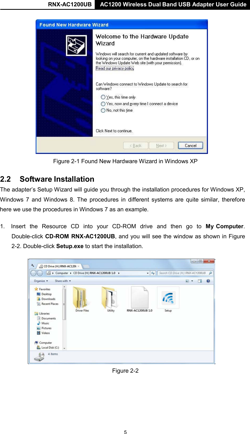RNX-AC1200UB AC1200 Wireless Dual Band USB Adapter User Guide         Figure 2-1 Found New Hardware Wizard in Windows XP   2.2  Software Installation  The adapter’s Setup Wizard will guide you through the installation procedures for Windows XP, Windows  7  and Windows 8. The procedures in  different  systems are quite similar, therefore here we use the procedures in Windows 7 as an example.  1.   Insert  the  Resource  CD  into  your  CD-ROM  drive  and  then  go  to  My Computer. Double-click CD-ROM RNX-AC1200UB, and you will see the window as shown in Figure 2-2. Double-click Setup.exe to start the installation.                      Figure 2-2 5 